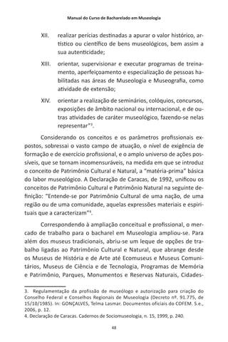 Manual do Curso de Bacharelado em Museologia
48
XII.	 realizar perícias destinadas a apurar o valor histórico, ar-
tístico ou científico de bens museológicos, bem assim a
sua autenticidade;
XIII.	 orientar, supervisionar e executar programas de treina-
mento, aperfeiçoamento e especialização de pessoas ha-
bilitadas nas áreas de Museologia e Museografia, como
atividade de extensão;
XIV.	 orientar a realização de seminários, colóquios, concursos,
exposições de âmbito nacional ou internacional, e de ou-
tras atividades de caráter museológico, fazendo-se nelas
representar”3
.
Considerando os conceitos e os parâmetros profissionais ex-
postos, sobressai o vasto campo de atuação, o nível de exigência de
formação e de exercício profissional, e o amplo universo de ações pos-
síveis, que se tornam incomensuráveis, na medida em que se introduz
o conceito de Patrimônio Cultural e Natural, a “matéria-prima” básica
do labor museológico. A Declaração de Caracas, de 1992, unificou os
conceitos de Patrimônio Cultural e Patrimônio Natural na seguinte de-
finição: “Entende-se por Patrimônio Cultural de uma nação, de uma
região ou de uma comunidade, aquelas expressões materiais e espiri-
tuais que a caracterizam”4
.
Correspondendo à ampliação conceitual e profissional, o mer-
cado de trabalho para o bacharel em Museologia ampliou-se. Para
além dos museus tradicionais, abriu-se um leque de opções de tra-
balho ligadas ao Patrimônio Cultural e Natural, que abrange desde
os Museus de História e de Arte até Ecomuseus e Museus Comuni-
tários, Museus de Ciência e de Tecnologia, Programas de Memória
e Patrimônio, Parques, Monumentos e Reservas Naturais, Cidades-
3. Regulamentação da profissão de museólogo e autorização para criação do
Conselho Federal e Conselhos Regionais de Museologia (Decreto nº. 91.775, de
15/10/1985). In: GONÇALVES, Telma Lasmar. Documentos oficiais do COFEM. S.e.,
2006, p. 12.
4. Declaração de Caracas. Cadernos de Sociomuseologia, n. 15, 1999, p. 240.
 