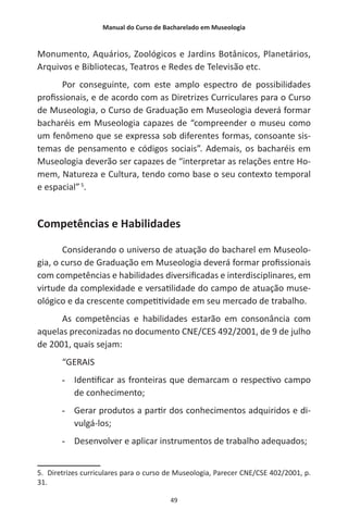 Manual do Curso de Bacharelado em Museologia
49
Monumento, Aquários, Zoológicos e Jardins Botânicos, Planetários,
Arquivos e Bibliotecas, Teatros e Redes de Televisão etc.
Por conseguinte, com este amplo espectro de possibilidades
profissionais, e de acordo com as Diretrizes Curriculares para o Curso
de Museologia, o Curso de Graduação em Museologia deverá formar
bacharéis em Museologia capazes de “compreender o museu como
um fenômeno que se expressa sob diferentes formas, consoante sis-
temas de pensamento e códigos sociais”. Ademais, os bacharéis em
Museologia deverão ser capazes de “interpretar as relações entre Ho-
mem, Natureza e Cultura, tendo como base o seu contexto temporal
e espacial”5
.
Competências e Habilidades
Considerando o universo de atuação do bacharel em Museolo-
gia, o curso de Graduação em Museologia deverá formar profissionais
com competências e habilidades diversificadas e interdisciplinares, em
virtude da complexidade e versatilidade do campo de atuação muse-
ológico e da crescente competitividade em seu mercado de trabalho.
As competências e habilidades estarão em consonância com
aquelas preconizadas no documento CNE/CES 492/2001, de 9 de julho
de 2001, quais sejam:
“GERAIS
-- Identificar as fronteiras que demarcam o respectivo campo
de conhecimento;
-- Gerar produtos a partir dos conhecimentos adquiridos e di-
vulgá-los;
-- Desenvolver e aplicar instrumentos de trabalho adequados;
5. Diretrizes curriculares para o curso de Museologia, Parecer CNE/CSE 402/2001, p.
31.
 