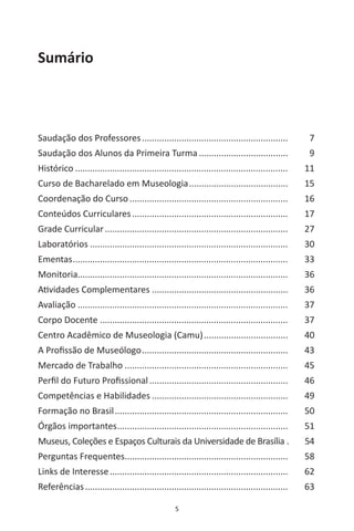 5
Sumário
Saudação dos Professores............................................................ 	 7
Saudação dos Alunos da Primeira Turma..................................... 	 9
Histórico....................................................................................... 	 11
Curso de Bacharelado em Museologia......................................... 	 15
Coordenação do Curso................................................................. 	 16
Conteúdos Curriculares................................................................ 	 17
Grade Curricular........................................................................... 	 27
Laboratórios................................................................................. 	 30
Ementas........................................................................................ 	 33
Monitoria..................................................................................... 	 36
Atividades Complementares........................................................ 	 36
Avaliação...................................................................................... 	 37
Corpo Docente............................................................................. 	 37
Centro Acadêmico de Museologia (Camu)................................... 	 40
A Profissão de Museólogo............................................................ 	 43
Mercado de Trabalho................................................................... 	 45
Perfil do Futuro Profissional......................................................... 	 46
Competências e Habilidades........................................................ 	 49
Formação no Brasil....................................................................... 	 50
Órgãos importantes...................................................................... 	 51
Museus, Coleções e Espaços Culturais da Universidade de Brasília..	 54
Perguntas Frequentes................................................................... 	 58
Links de Interesse......................................................................... 	 62
Referências................................................................................... 	 63
 
