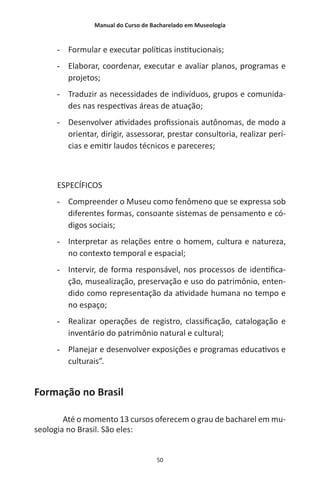 Manual do Curso de Bacharelado em Museologia
50
-- Formular e executar políticas institucionais;
-- Elaborar, coordenar, executar e avaliar planos, programas e
projetos;
-- Traduzir as necessidades de indivíduos, grupos e comunida-
des nas respectivas áreas de atuação;
-- Desenvolver atividades profissionais autônomas, de modo a
orientar, dirigir, assessorar, prestar consultoria, realizar perí-
cias e emitir laudos técnicos e pareceres;
ESPECÍFICOS
-- Compreender o Museu como fenômeno que se expressa sob
diferentes formas, consoante sistemas de pensamento e có-
digos sociais;
-- Interpretar as relações entre o homem, cultura e natureza,
no contexto temporal e espacial;
-- Intervir, de forma responsável, nos processos de identifica-
ção, musealização, preservação e uso do patrimônio, enten-
dido como representação da atividade humana no tempo e
no espaço;
-- Realizar operações de registro, classificação, catalogação e
inventário do patrimônio natural e cultural;
-- Planejar e desenvolver exposições e programas educativos e
culturais”.
Formação no Brasil
Até o momento 13 cursos oferecem o grau de bacharel em mu-
seologia no Brasil. São eles:
 