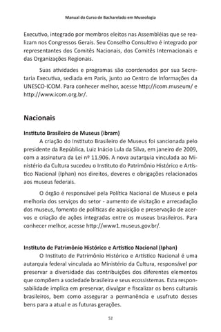 Manual do Curso de Bacharelado em Museologia
52
Executivo, integrado por membros eleitos nas Assembléias que se rea-
lizam nos Congressos Gerais. Seu Conselho Consultivo é integrado por
representantes dos Comitês Nacionais, dos Comitês Internacionais e
das Organizações Regionais.
Suas atividades e programas são coordenados por sua Secre-
taria Executiva, sediada em Paris, junto ao Centro de Informações da
UNESCO-ICOM. Para conhecer melhor, acesse http://icom.museum/ e
http://www.icom.org.br/.
Nacionais
Instituto Brasileiro de Museus (ibram)
A criação do Instituto Brasileiro de Museus foi sancionada pelo
presidente da República, Luiz Inácio Lula da Silva, em janeiro de 2009,
com a assinatura da Lei nº 11.906. A nova autarquia vinculada ao Mi-
nistério da Cultura sucedeu o Instituto do Patrimônio Histórico e Artís-
tico Nacional (Iphan) nos direitos, deveres e obrigações relacionados
aos museus federais.
O órgão é responsável pela Política Nacional de Museus e pela
melhoria dos serviços do setor - aumento de visitação e arrecadação
dos museus, fomento de políticas de aquisição e preservação de acer-
vos e criação de ações integradas entre os museus brasileiros. Para
conhecer melhor, acesse http://www1.museus.gov.br/.
Instituto de Patrimônio Histórico e Artístico Nacional (Iphan)
O Instituto de Patrimônio Histórico e Artístico Nacional é uma
autarquia federal vinculada ao Ministério da Cultura, responsável por
preservar a diversidade das contribuições dos diferentes elementos
que compõem a sociedade brasileira e seus ecossistemas. Esta respon-
sabilidade implica em preservar, divulgar e fiscalizar os bens culturais
brasileiros, bem como assegurar a permanência e usufruto desses
bens para a atual e as futuras gerações.
 
