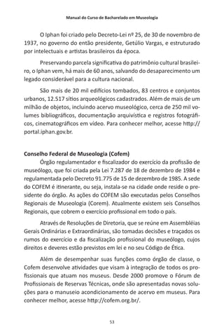 Manual do Curso de Bacharelado em Museologia
53
O Iphan foi criado pelo Decreto-Lei nº 25, de 30 de novembro de
1937, no governo do então presidente, Getúlio Vargas, e estruturado
por intelectuais e artistas brasileiros da época.
Preservando parcela significativa do patrimônio cultural brasilei-
ro, o Iphan vem, há mais de 60 anos, salvando do desaparecimento um
legado considerável para a cultura nacional.
São mais de 20 mil edifícios tombados, 83 centros e conjuntos
urbanos, 12.517 sítios arqueológicos cadastrados. Além de mais de um
milhão de objetos, incluindo acervo museológico, cerca de 250 mil vo-
lumes bibliográficos, documentação arquivística e registros fotográfi-
cos, cinematográficos em vídeo. Para conhecer melhor, acesse http://
portal.iphan.gov.br.
Conselho Federal de Museologia (Cofem)
Órgão regulamentador e fiscalizador do exercício da profissão de
museólogo, que foi criada pela Lei 7.287 de 18 de dezembro de 1984 e
regulamentada pelo Decreto 91.775 de 15 de dezembro de 1985. A sede
do COFEM é itinerante, ou seja, instala-se na cidade onde reside o pre-
sidente do órgão. As ações do COFEM são executadas pelos Conselhos
Regionais de Museologia (Corem). Atualmente existem seis Conselhos
Regionais, que cobrem o exercício profissional em todo o país.
Através de Resoluções de Diretoria, que se reúne em Assembléias
Gerais Ordinárias e Extraordinárias, são tomadas decisões e traçados os
rumos do exercício e da fiscalização profissional do museólogo, cujos
direitos e deveres estão previstos em lei e no seu Código de Ética.
Além de desempenhar suas funções como órgão de classe, o
Cofem desenvolve atividades que visam à integração de todos os pro-
fissionais que atuam nos museus. Desde 2000 promove o Fórum de
Profissionais de Reservas Técnicas, onde são apresentadas novas solu-
ções para o manuseio acondicionamento de acervo em museus. Para
conhecer melhor, acesse http://cofem.org.br/.
 