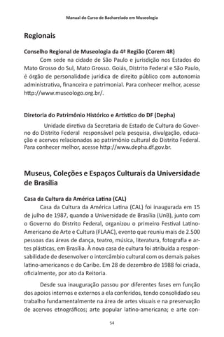 Manual do Curso de Bacharelado em Museologia
54
Regionais
Conselho Regional de Museologia da 4ª Região (Corem 4R)
Com sede na cidade de São Paulo e jurisdição nos Estados do
Mato Grosso do Sul, Mato Grosso. Goiás, Distrito Federal e São Paulo,
é órgão de personalidade jurídica de direito público com autonomia
administrativa, financeira e patrimonial. Para conhecer melhor, acesse
http://www.museologo.org.br/.
Diretoria do Patrimônio Histórico e Artístico do DF (Depha)
Unidade diretiva da Secretaria de Estado de Cultura do Gover-
no do Distrito Federal responsável pela pesquisa, divulgação, educa-
ção e acervos relacionados ao patrimônio cultural do Distrito Federal.
Para conhecer melhor, acesse http://www.depha.df.gov.br.
Museus, Coleções e Espaços Culturais da Universidade
de Brasília
Casa da Cultura da América Latina (CAL)
Casa da Cultura da América Latina (CAL) foi inaugurada em 15
de julho de 1987, quando a Universidade de Brasília (UnB), junto com
o Governo do Distrito Federal, organizou o primeiro Festival Latino-
Americano de Arte e Cultura (FLAAC), evento que reuniu mais de 2.500
pessoas das áreas de dança, teatro, música, literatura, fotografia e ar-
tes plásticas, em Brasília. À nova casa de cultura foi atribuída a respon-
sabilidade de desenvolver o intercâmbio cultural com os demais países
latino-americanos e do Caribe. Em 28 de dezembro de 1988 foi criada,
oficialmente, por ato da Reitoria.
Desde sua inauguração passou por diferentes fases em função
dos apoios internos e externos a ela conferidos, tendo consolidado seu
trabalho fundamentalmente na área de artes visuais e na preservação
de acervos etnográficos; arte popular latino-americana; e arte con-
 