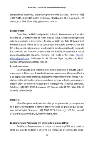 Manual do Curso de Bacharelado em Museologia
55
temporânea brasileira, adquiridos por meio de doações. Telefone: (61)
3321-5811/(61) 3325-6543. Endereço: SCS Quadra 04, Ed. Anápolis, 1º
andar, sala 103. Sítio: http://www.cal.unb.br.
Espaço Piloto
Complexo de Galerias (galerias subsolo, térreo e mezanino) vin-
culadas ao Departamento de Artes Visuais (VIS). Recebe exposições de
arte temporárias e itinerantes. Realiza o Salão de Arte Universitára/
Prêmio Espaço Piloto de Arte Contemporânea para universitários do
DF e duas exposições anuais da disciplina de diplomação do curso de
bacharelado em Arte da Universidade de Brasília. Produz edital anual
para ocupação dos espaços. Telefone: (61) 3307-3726. Email: espaco-
piloto@gmail.com. Endereço: Ed. de Oficinas Especiais, Bloco A, AT-11.
Campus Universitário Darcy Ribeiro.
Experimentoteca
Desenvolvido pelo Instituto de Física (IF) da UnB, o projeto Experi-
mentatoteca:FísicaparaTodosfacilitaoacessodacomunidadeacadêmica
edapopulaçãocomoumtodoaosexperimentosefenômenosfísicos.Aini-
ciativarealizaatividadesculturaisedelazer,semprevoltadasparaoapren-
dizado, além de oferecer espaço para realização de trabalhos escolares.
Telefone: (61) 3307 2900. Endereço: ICC Central, sala BT 291. Sítio: http://
www.fis.unb.br/exper
Herbário
Identifica plantas desconhecidas, principalmente para a pesqui-
sa e presta consultoria à comunidade em casos de plantas que causa-
ram intoxicação. Telefone: (61) 3307 2671. Endereço: ICC Sul, sala AT
075. Sítio: www.unb.br/ib/bot/herbario.htm.
Laboratório de Pesquisas em Ensino de Química (LPEQ)
Auxilia professores e estudantes das escolas públicas e particu-
lares do Distrito Federal e Entorno na realização de atividades expe-
 