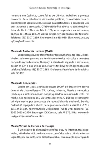 Manual do Curso de Bacharelado em Museologia
56
rimentais em Química, como feiras de ciências, trabalhos e projetos
escolares. Para estudantes de escolas públicas, os materiais para os
experimentos são gratuitos. No caso das particulares, a equipe da UnB
presta apenas a assessoria. O laboratório fica aberto na terça e quinta-
feira, de 8h às 12h e de 14h às 18h, e na segunda e na sexta-feira,
apenas de 14h às 18h. As visitas devem ser agendadas por telefone.
Telefone: (61) 3307 2159. Endereço: Sala BSS 020. Sítio: www.unb.br/
iq/lpeq/welcome.htm
Museu de Anatomia Humana (MAH)
Expõe peças que representam órgãos humanos. No local, é pos-
sível estudar o organismo e o funcionamento dos músculos e de outras
partes do corpo humano. O espaço é aberto de segunda a sexta-feira,
das 8h às 12h e das 14h às 18h, e as visitas devem ser agendadas por
telefone.Telefone: (61) 3307 2263. Endereço: Faculdade de Medicina,
sala BC-302.
Museu de Geociências
Criada em 1965, a unidade ocupa 190m² de área e tem acervo
de mais de cinco mil peças. São rochas, minerais, fósseis e meteoritos
(parte que é utilizada apenas por pesquisadores e alunos da UnB). Em
média, são recebidos 150 visitantes por mês. O público é composto,
principalmente, por estudantes da rede pública de ensino do Distrito
Federal. O espaço fica aberto de segunda a sexta-feira, das 8h às 12h e
das 14h às 18h, no Instituto de Geociências (IG) da UnB. Telefone: (61)
3307 2433 e 2434. Endereço: ICC Central, sala AT 379. Sítio: www.unb.
br/ig/exte/museu/index.htm.
Museu Virtual de Ciência e Tecnologia
É um espaço de divulgação científica que, na internet, traz expo-
sições, atividades lúdico-educativas e conteúdos sobre ciência e tecno-
logia. Há, por exemplo, uma biblioteca virtual com coleção de artigos de
 