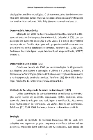 Manual do Curso de Bacharelado em Museologia
57
divulgação científico-tecnológica. O visitante encontra também o cami-
nho para conhecer outros museus e espaços oferecidos por instituições
nacionais e internacionais. Sítio: http://www.museuvirtual.unb.br.
Observatório Astronômico
Montado em 2006 na Fazenda Água Limpa (FAL) da UnB, o Ob-
servatório Astronômico possui um telescópio (Meade LX 200) com ca-
pacidade de aumento entre 200 e 300 vezes. É o único observatório
desse porte em Brasília. A proposta do grupo é especializar-se em cor-
pos menores, como asteróides e cometas. Telefone: (61) 3380 2549.
Endereço: Fazenda Água Limpa, Núcleo Rural Vargem Bonita, SMPW,
quadra 17.
Observatório Sismológico (SIS)
Criado na década de 1960 por recomendação da Organização
das Nações Unidas para a Educação, a Ciência e a Cultura (Unesco), o
Observatório Sismológico (SIS) da UnB atua na detecção de terremotos
e na interpretação de sinais sísmicos. Telefone: (61) 3349 4453. Ende-
reço: Prédio SG-13. Sítio: http://www.obsis.unb.br.
Unidade de Reciclagem de Resíduos da Construção (URC)
Utiliza tecnologias de aproveitamento de resíduos da constru-
ção, como sobras de concreto, argamassa, tijolos, cerâmica, vidro,
sacos de cimento e isopor para reciclagem e reutilização. Atua como
pólo multiplicador de tecnologia. As visitas devem ser agendadas.
Telefone: (61) 3307 1009. Endereço: Lateral da Prefeitura da UnB.
Zoologia
Ligado ao Instituto de Ciências Biológicas (IB) da UnB, tem
coleções nos seguintes grupos: pequenos mamíferos (cinco mil es-
pécimes), morcegos (650 indivíduos de 42 espécies), aves (cerca de
 