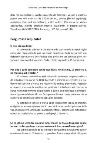 Manual do Curso de Bacharelado em Museologia
58
dois mil exemplares), insetos (coleção de formigas, vespas e abelhas
possui seis mil amostras de 300 espécies), cobras (30 mil espécies),
moluscos (dois mil exemplares), entre outros. Por meio de visitas
agendadas, atende prioritariamente estudantes e pesquisadores.
Teleefone: (61) 3307 2265. Endereço: ICC Sul, sala AT 116.
Perguntas Frequentes
O que são créditos?
O sistema de créditos é uma forma de controle de integralização
curricular representada por um valor numérico. Cada curso tem um
determinado número de créditos que precisam ser obtidos pelo es-
tudante para concluir o curso. Cada crédito equivale a 15 horas-aula.
Por que a cada semestre tenho que fazer, no mínimo, 16 créditos e,
no máximo, 28 créditos?
O número de créditos está vinculado ao tempo de permanência
do estudante no curso na UnB. Fazendo o mínimo de créditos o estu-
dante vai concluir o curso no máximo do tempo permitido. Fazendo
o número máximo de crédito por período o estudante vai concluir o
curso no tempo mínimo exigido para o curso. O ideal é que o estudan-
te cumpra o estabelecido no fluxograma do seu curso, onde consta o
número de créditos recomendados por período.
O estudante conclui o curso após integralizar todos os créditos
obrigatórios e a complementação de créditos entre disciplinas optati-
vas, módulo livre, atividades complementares, créditos de extensão e
outros estabelecidos no projeto pedagógico do curso.
Se no último semestre do curso faltar menos de 16 créditos para eu me
formar, tenho que fazer mesmo assim o mínimo de créditos exigido?
No último período do curso não é obrigatório o estudante cursar
o mínimo do curso. Entretanto o provável formando poderá ultrapas-
 