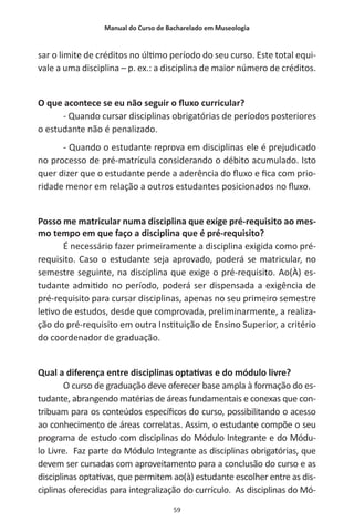 Manual do Curso de Bacharelado em Museologia
59
sar o limite de créditos no último período do seu curso. Este total equi-
vale a uma disciplina – p. ex.: a disciplina de maior número de créditos.
O que acontece se eu não seguir o fluxo curricular?
- Quando cursar disciplinas obrigatórias de períodos posteriores
o estudante não é penalizado.
- Quando o estudante reprova em disciplinas ele é prejudicado
no processo de pré-matrícula considerando o débito acumulado. Isto
quer dizer que o estudante perde a aderência do fluxo e fica com prio-
ridade menor em relação a outros estudantes posicionados no fluxo.
Posso me matricular numa disciplina que exige pré-requisito ao mes-
mo tempo em que faço a disciplina que é pré-requisito?
É necessário fazer primeiramente a disciplina exigida como pré-
requisito. Caso o estudante seja aprovado, poderá se matricular, no
semestre seguinte, na disciplina que exige o pré-requisito. Ao(À) es-
tudante admitido no período, poderá ser dispensada a exigência de
pré-requisito para cursar disciplinas, apenas no seu primeiro semestre
letivo de estudos, desde que comprovada, preliminarmente, a realiza-
ção do pré-requisito em outra Instituição de Ensino Superior, a critério
do coordenador de graduação.
Qual a diferença entre disciplinas optativas e do módulo livre?
O curso de graduação deve oferecer base ampla à formação do es-
tudante, abrangendo matérias de áreas fundamentais e conexas que con-
tribuam para os conteúdos específicos do curso, possibilitando o acesso
ao conhecimento de áreas correlatas. Assim, o estudante compõe o seu
programa de estudo com disciplinas do Módulo Integrante e do Módu-
lo Livre. Faz parte do Módulo Integrante as disciplinas obrigatórias, que
devem ser cursadas com aproveitamento para a conclusão do curso e as
disciplinas optativas, que permitem ao(à) estudante escolher entre as dis-
ciplinas oferecidas para integralização do currículo. As disciplinas do Mó-
 