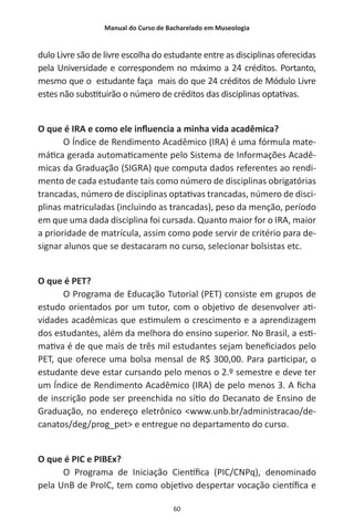 Manual do Curso de Bacharelado em Museologia
60
dulo Livre são de livre escolha do estudante entre as disciplinas oferecidas
pela Universidade e correspondem no máximo a 24 créditos. Portanto,
mesmo que o estudante faça mais do que 24 créditos de Módulo Livre
estes não substituirão o número de créditos das disciplinas optativas.
O que é IRA e como ele influencia a minha vida acadêmica?
O Índice de Rendimento Acadêmico (IRA) é uma fórmula mate-
mática gerada automaticamente pelo Sistema de Informações Acadê-
micas da Graduação (SIGRA) que computa dados referentes ao rendi-
mento de cada estudante tais como número de disciplinas obrigatórias
trancadas, número de disciplinas optativas trancadas, número de disci-
plinas matriculadas (incluindo as trancadas), peso da menção, período
em que uma dada disciplina foi cursada. Quanto maior for o IRA, maior
a prioridade de matrícula, assim como pode servir de critério para de-
signar alunos que se destacaram no curso, selecionar bolsistas etc.
O que é PET?
O Programa de Educação Tutorial (PET) consiste em grupos de
estudo orientados por um tutor, com o objetivo de desenvolver ati-
vidades acadêmicas que estimulem o crescimento e a aprendizagem
dos estudantes, além da melhora do ensino superior. No Brasil, a esti-
mativa é de que mais de três mil estudantes sejam beneficiados pelo
PET, que oferece uma bolsa mensal de R$ 300,00. Para participar, o
estudante deve estar cursando pelo menos o 2.º semestre e deve ter
um Índice de Rendimento Acadêmico (IRA) de pelo menos 3. A ficha
de inscrição pode ser preenchida no sítio do Decanato de Ensino de
Graduação, no endereço eletrônico <www.unb.br/administracao/de-
canatos/deg/prog_pet> e entregue no departamento do curso.
O que é PIC e PIBEx?
O Programa de Iniciação Científica (PIC/CNPq), denominado
pela UnB de ProIC, tem como objetivo despertar vocação científica e
 