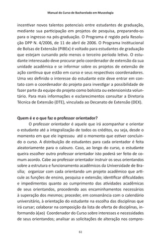 Manual do Curso de Bacharelado em Museologia
61
incentivar novos talentos potenciais entre estudantes de graduação,
mediante sua participação em projetos de pesquisa, preparando-os
para o ingresso na pós-graduação. O Programa é regido pela Resolu-
ção DPP N. 4/2006, de 11 de abril de 2006. O Programa Institucional
de Bolsas de Extensão (PIBEx) é voltado para estudantes de graduação
que estejam cursando pelo menos o terceiro período letivo. O estu-
dante interessado deve procurar pelo coordenador de extensão da sua
unidade acadêmica e se informar sobre os projetos de extensão de
ação contínua que estão em curso e seus respectivos coordenadores.
Uma vez definido o interesse do estudante este deve entrar em con-
tato com o coordenador do projeto para investigar a possibilidade de
fazer parte da equipe do projeto como bolsista ou extensionista volun-
tário. Para mais informações e esclarecimentos consultar a Diretoria
Técnica de Extensão (DTE), vinculada ao Decanato de Extensão (DEX).
Quem é e o que faz o professor orientador?
O professor orientador é aquele que irá acompanhar e orientar
o estudante até a integralização de todos os créditos, ou seja, desde o
momento em que ele ingressou até o momento que estiver concluin-
do o curso. A distribuição de estudantes para cada orientador é feita
aleatoriamente para o calouro. Caso, ao longo do curso, o estudante
queira escolher outro professor orientador isto poderá ser feito de co-
mum acordo. Cabe ao professor orientador instruir os seus orientandos
sobre a estrutura e funcionamento acadêmicos da Universidade de Bra-
sília; organizar com cada orientando um projeto acadêmico que arti-
cule as funções de ensino, pesquisa e extensão; identificar dificuldades
e impedimentos quanto ao cumprimento das atividades acadêmicas
de seus orientandos, procedendo aos encaminhamentos necessários
à superação dos mesmos; proceder, em consonância com o calendário
universitário, à orientação do estudante na escolha das disciplinas que
irá cursar; colaborar na composição da lista de oferta de disciplinas, in-
formando à(ao) Coordenador do Curso sobre interesses e necessidades
de seus orientandos; analisar as solicitações de alteração nos compro-
 