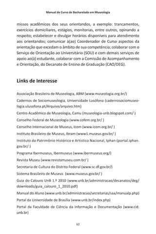 Manual do Curso de Bacharelado em Museologia
62
missos acadêmicos dos seus orientandos, a exemplo: trancamentos,
exercícios domiciliares, estágios, monitorias, entre outros, opinando a
respeito; estabelecer e divulgar horários disponíveis para atendimento
aos orientandos; comunicar à(ao) Coordenador de Curso aspectos da
orientação que excedam o âmbito de sua competência; colaborar com o
Serviço de Orientação ao Universitário (SOU) e com demais serviços de
apoio ao(à) estudante, colaborar com a Comissão de Acompanhamento
e Orientação, do Decanato de Ensino de Graduação (CAO/DEG).
Links de Interesse
Associação Brasileira de Museologia, ABM (www.museologia.org.br/)
Cadernos de Sociomuseologia, Universidade Lusófona (cadernosociomuseo-
logia.ulusofona.pt/Arquivo/arquivo.htm)
Centro Acadêmico de Museologia, Camu (museologia-unb.blogspot.com/ )
Conselho Federal de Museologia (www.cofem.org.br/ )
Conselho Internacional de Museus, Icom (www.icom.org.br/ )
Instituto Brasileiro de Museus, Ibram (www1.museus.gov.br/ )
Instituto do Patrimônio Histórico e Artístico Nacional, Iphan (portal.iphan.
gov.br/ )
Programa Ibermuseus, Ibermuseus (www.ibermuseus.org/)
Revista Museu (www.revistamuseu.com.br/ )
Secretaria de Cultura do Distrito Federal (www.sc.df.gov.br/)
Sistema Brasileiro de Museus (www.museus.gov.br/ )
Guia do Calouro UnB 1.º 2010 (www.unb.br/administracao/decanatos/deg/
downloads/guia_calouro_1_2010.pdf)
Manual do Aluno (www.unb.br/administracao/secretarias/saa/manualp.php)
Portal da Universidade de Brasília (www.unb.br/index.php)
Portal da Faculdade de Ciência da Informação e Documentação (www.cid.
unb.br)
 