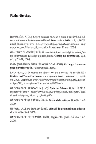 63
Referências
DESVALLÉES, A. Que futuro para os museus e para o patrimônio cul-
tural na aurora do terceiro milênio? Revista da APOM, n.1, p.46-74,
2003. Disponível em: <http://www.dhis.uevora.pt/cursos/mest_pos/
mp_mus_doc/hismus_t1_tmr.pdf>. Acesso em: 25 mar. 2005.
GONZÁLEZ DE GOMEZ, M.N. Novas fronteiras tecnológicas das ações
de informação: questões e abordagens, Ciência da Informação, v.33,
n.1, p.55-67, 2004.
ICOM (CONSELHO INTERNACIONAL DE MUSEUS). Como gerir um mu-
seu: manual prático. Paris: Unesco. 2009.
LARA FILHO, D. O museu no século XXI ou o museu do século XXI?
Revista do Fórum Permanente: espaço aberto ao pensamento coleti-
vo. 2005. Disponível em: <http://www.forumpermanente.org/.painel/
artigos/dlf_museu/?searchterm=durval%20lara>
UNIVERSIDADE DE BRASÍLIA (UnB). Guia do Calouro UnB: 1.º 2010.
Disponível em: < http://www.unb.br/administracao/decanatos/deg/
downloads/guia_calouro_1_2010.pdf>
UNIVERSIDADE DE BRASÍLIA (UnB). Manual de estágio. Brasília: UnB,
2009.
UNIVERSIDADE DE BRASÍLIA (UnB). Manual de orientação ao orienta-
dor. Brasília: UnB, 2009.
UNIVERSIDADE DE BRASÍLIA (UnB). Regimento geral. Brasília: UnB,
2006.
 