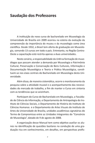 7
Saudação dos Professores
A instituição do novo curso de bacharelado em Museologia da
Universidade de Brasília em 2009 ocorreu na esteira da evolução da
compreensão da importância do museu e da museologia como área
científica. Desde 1932, o Brasil tem oferta de graduação em Museolo-
gia, somando 13 cursos em todo o país. Entretanto, na Região Centro-
Oeste a capacitação está restrita apenas a duas universidades.
Neste cenário, a responsabilidade da UnB na formação de muse-
ólogos que possam atender a demanda por Museologia e Patrimônio
Cultural, Preservação e Conservação de Bens Culturais, Informação e
Documentação Museológica e Teoria e Prática Museológica, consti-
tuem-se nos eixos centrais do Bacharelado em Museologia desta Uni-
versidade.
Além disso, de maneira sistemática, ocorre o monitoramento da
pesquisa sobre a atividade museal e o acompanhamento das necessi-
dades do mercado de trabalho, a fim de manter o Curso em sintonia
com as tendências que se avizinham.
Participam do Curso de Bacharelado em Museologia, a Faculda-
de de Ciência da Informação, o Departamento de Antropologia do Ins-
tituto de Ciências Sociais, o Departamento de História do Instituto de
Ciências Humanas e o Departamento de Artes Visuais do Instituto de
Artes da Universidade de Brasília, unidades acadêmicas signatárias do
Termo de Compromisso entre as Unidades Integrantes do “Consórcio
de Museologia”, datado de 9 de agosto de 2008.
A organização desse Manual tem como objetivo auxiliar os alu-
nos na identificação de questões basilares na condução de uma gra-
duação rica em conhecimentos, em desafios, em perspectivas profis-
 