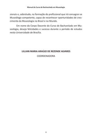 Manual do Curso de Bacharelado em Museologia
8
sionais e, sobretudo, na formação do profissional que irá consagrar-se
Museólogo competente, capaz de reconhecer oportunidades de cres-
cimento da Museologia no Brasil e no Mundo.
Em nome do Corpo Docente do Curso de Bacharelado em Mu-
seologia, desejo felicidades e sucesso durante o período de estudos
nesta Universidade de Brasília.
LILLIAN MARIA ARAÚJO DE REZENDE ALVARES
COORDENADORA
 