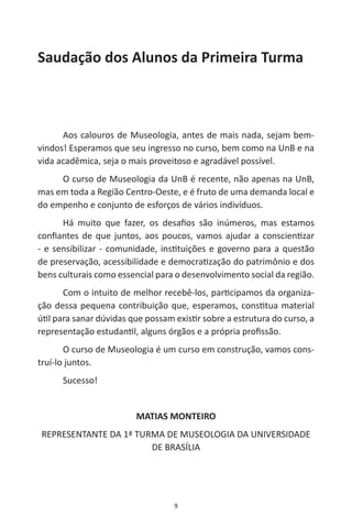 9
Saudação dos Alunos da Primeira Turma
Aos calouros de Museologia, antes de mais nada, sejam bem-
vindos! Esperamos que seu ingresso no curso, bem como na UnB e na
vida acadêmica, seja o mais proveitoso e agradável possível.
O curso de Museologia da UnB é recente, não apenas na UnB,
mas em toda a Região Centro-Oeste, e é fruto de uma demanda local e
do empenho e conjunto de esforços de vários indivíduos.
Há muito que fazer, os desafios são inúmeros, mas estamos
confiantes de que juntos, aos poucos, vamos ajudar a conscientizar
- e sensibilizar - comunidade, instituições e governo para a questão
de preservação, acessibilidade e democratização do patrimônio e dos
bens culturais como essencial para o desenvolvimento social da região.
Com o intuito de melhor recebê-los, participamos da organiza-
ção dessa pequena contribuição que, esperamos, constitua material
útil para sanar dúvidas que possam existir sobre a estrutura do curso, a
representação estudantil, alguns órgãos e a própria profissão.
O curso de Museologia é um curso em construção, vamos cons-
truí-lo juntos.
Sucesso!
MATIAS MONTEIRO
REPRESENTANTE DA 1ª TURMA DE MUSEOLOGIA DA UNIVERSIDADE
DE BRASÍLIA
 
