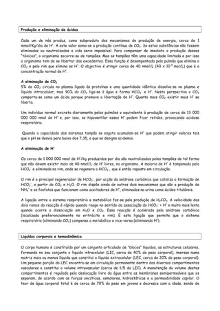 Produção e eliminação de ácidos
Cada um de nós produz, como subproduto dos mecanismos de produção de energia, cerca de 1
mmol/Kg/dia de H+
. A este valor soma-se a produção contínua de CO2. Se estas substâncias não fossem
eliminadas ou neutralizadas a vida seria impossível. Para compensar de imediato a produção desses
“tóxicos”, o organismo socorre-se de tampões. Mas os tampões têm uma capacidade limitada e por isso
o organismo tem de se libertar dos excedentes. Essa função é desempenhada pelo pulmão que elimina o
CO2 e pelo rim que elimina os H+
. O objectivo é atingir cerca de 40 nmol/L (40 x 10-9
mol/L) que é a
concentração normal de H+
.
A eliminação de CO2
5% do CO2 circula no plasma ligado às proteínas e uma quantidade idêntica dissolve-se no plasma e
líquido intracelular, mas 90% do CO2 liga-se à água e forma HCO3
-
e H+
. Nesta perspectiva o CO2
comporta-se como um ácido porque promove a libertação de H+
. Quanto mais CO2 existir mais H+
se
liberta.
Um indivíduo normal excreta diariamente pelos pulmões o equivalente à produção de cerca de 13 000
000 000 nmol de H+
e, por isso, se hipoventilar esses H+
podem ficar retidos, provocando acidose
respiratória.
Quando a capacidade dos sistemas tampão se esgota acumulam-se H+
que podem atingir valores tais
que o pH se desvia para baixo dos 7,35, o que se designa acidemia.
A eliminação de H+
Os cerca de 1 000 000 nmol de H+
/kg produzidos por dia são neutralizados pelos tampões de tal forma
que não devem existir mais de 40 nmol/L de H+
livres, no organismo. A maioria de H+
é tamponada pelo
HCO3
-
e eliminada no rim, onde se regenera o HCO3
-
, que é então reposto em circulação.
O rim é o principal regenerador de HCO3
-
, por acção da anídrase carbónica que cataliza a formação de
HCO3
-
, a partir do CO2 e H2O. O rim dispõe ainda de outros dois mecanismos que são a produção de
NH4
+
e os fosfatos que funcionam como aceitadores de H+
, eliminados na urina como ácidos tituláveis.
A ligação entre o sistema respiratório e metabólico faz-se pela produção de H2CO3. A velocidade dos
dois ramos da reacção é rápida quando reage no sentido da associação do HCO3
-
+ H+
e muito mais lenta
quando ocorre a dissociação em H2O e CO2. Essa reacção é acelerada pela anídrase carbónica
(localizada preferencialmente no eritrócito e rim). É esta ligação que permite que o sistema
respiratório (eliminando CO2) compense o metabólico e vice-versa (eliminando H+
).
Liquídos corporais e hemodinâmica
O corpo humano é constituído por um conjunto articulado de “blocos” líquidos, as estruturas celulares,
formando no seu conjunto o líquido intracelular (LIC, cerca de 40% do peso corporal), imersas numa
matriz mais ou menos líquida que constitui o líquido extracelular (LEC, cerca de 20% do peso corporal).
Um pequena porção do LEC encontra-se em circulação permanente dentro dos diversos compartimentos
vasculares e constitui o volume intravascular (cerca de 1/5 do LEC). A manutenção do volume destes
compartimentos é regulada pela deslocação livre da água entre as membranas semipermeáveis que os
separam, de acordo com as forças oncóticas, osmolares, hidrostáticas e a permeabilidade capilar. O
teor de água corporal total é de cerca de 70% do peso em jovens e decresce com a idade, sendo de
 