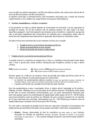 cerca de 60% nos adultos masculinos e de 50% nas mulheres adultas. Nos idosos estes valores são de
cerca de 50% nos homens e de 45% nas mulheres.
O equilíbrio ácido-base e hidrolelectrolítico está fortemente relacionado com o estado dos diversos
compartimentos e com a dinâmica do compartimento intravascular (hemodinâmica).
I. Variáveis hemodinâmicas e eficácia circulatória
O funcionamento de todas as células depende do fornecimento de nutrientes e da sua capacidade de
produção de energia. Se tal não acontecer não há equilíbrio possível. Por essa razão é da maior
importância assegurar o bom funcionamento dos sistemas cardio-circulatório e respiratório, porque são
eles os principais responsáveis pelo fornecimento de condições para a homeostasia celular além de
serem dois dos componentes mais importantes na depuração dos produtos do catabolismo celular.
Os dados clínicos mais relevantes são os que traduzem a eficácia da circulação:
1. Pressão arterial e características dos pulsos periféricos
2. Estado de preenchimento do leito vascular
3. Estado da perfusão dos tecidos e órgãos nobres
1. Pressão arterial e características dos pulsos periféricos
A pressão arterial é a resultante da relação entre o fluxo e a resistência oferecida pelos vasos. Neste
caso o fluxo é gerado pelo volume sistólico multiplicado pela frequência cardíaca ou seja o débito
cardíaco.
PAM (Pressão arterial média) = DC (Débito cardíaco) x RVS (Resistências Vasculares Sistémicas)
DC = VS (Volume sistólico) x FC (Frequência Cardíaca)
Contudo, apesar de a PAM ser um indicador clínico da perfusão dos órgãos periféricos muito útil na
clínica, o seu valor absoluto é condicionado porque só é interpretável:
no contexto de acontecimentos médicos recentes (cirurgia, pós operatórios recentes, infecções com
expressão sistémica, trauma, queixa de toracalgia, administração de sedativos, doente em ventilação mecânica, …)
e quando confrontada com a pressão arterial habitual nesse indivíduo.
Para fins epidemiológicos e para a investigação clínica, é clássico definir hipotensão se PA sistólica <
90mmHg, se PAM < 65mmHg e/ou se há uma queda da PA sistólica habitual > 40-50mmHg. Estes dados
só têm valor se forem clinicamente contextualizados, p.ex. um jovem, habitualmente hipotenso pode
estar sem qualquer queixa e/ou manifestação de hipoperfusão celular apesar de ter PA = 85-55 mmHg,
mas ficará sintomático antes da sistólica cair 40mmHg. No outro extremo é possível ter um indivíduo
de 70 anos hipertenso não controlado, habitualmente com PA = 190-75mmHg que evidencia sinais de
hipoperfusão porque a pressão arterial baixou para 140-70 mmHg.
Por esta razão a valorização da pressão arterial deve ser associada à avaliação do funcionamento dos
órgãos nobres que manifestam alterações clínicas quando a perfusão é insuficiente, designadamente:
Cérebro: Síncope, deterioração do nível da consciência (que pode chegar ao coma), tonturas,
alterações do conteúdo da consciência (agitação, alucinações, alterações da memória e da percepção,
modificações do comportamento, …). Tem a grande vantagem de permitir uma monitorização imediata /
instantânea;
 