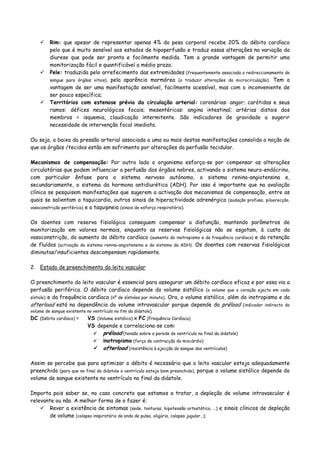 Rim: que apesar de representar apenas 4% do peso corporal recebe 20% do débito cardíaco
pelo que é muito sensível aos estados de hipoperfusão e traduz essas alterações na variação da
diurese que pode ser pronta e facilmente medida. Tem a grande vantagem de permitir uma
monitorização fácil e quantificável a médio prazo;
Pele: traduzida pelo arrefecimento das extremidades (frequentemente associada a redireccionamento do
sangue para órgãos vitais), pela aparência marmórea (a traduzir alterações da microcirculação). Tem a
vantagem de ser uma manifestação sensível, facilmente acessível, mas com o inconveniente de
ser pouco específica;
Territórios com estenose prévia da circulação arterial: coronárias: angor; carótidas e seus
ramos: défices neurológicos focais; mesentéricas: angina intestinal; artérias distais dos
membros = isquemia, claudicação intermitente. São indicadores de gravidade a sugerir
necessidade de intervenção focal imediata.
Ou seja, a baixa da pressão arterial associada a uma ou mais destas manifestações consolida a noção de
que os órgãos /tecidos estão em sofrimento por alterações da perfusão tecidular.
Mecanismos de compensação: Por outro lado o organismo esforça-se por compensar as alterações
circulatórias que podem influenciar a perfusão dos órgãos nobres, activando o sistema neuro-endócrino,
com particular ênfase para o sistema nervoso autónomo, o sistema renina-angiotensina e,
secundariamente, o sistema da hormona antidiurética (ADH). Por isso é importante que na avaliação
clínica se pesquisem manifestações que sugerem a activação dos mecanismos de compensação, entre as
quais se salientam a taquicardia, outros sinais de hiperactividade adrenérgica (sudação profusa, piloerecção,
vasoconstrição periférica) e a taquipneia (sinais de esforço respiratório).
Os doentes com reserva fisiológica conseguem compensar a disfunção, mantendo parâmetros de
monitorização em valores normais, enquanto as reservas fisiológicas não se esgotam, à custa da
vasoconstrição, do aumento do débito cardíaco (aumento do inotropismo e da frequência cardíaca) e da retenção
de fluídos (activação do sistema renina-angiotensina e do sistema da ADH). Os doentes com reservas fisiológicas
diminutas/insuficientes descompensam rapidamente.
2. Estado de preenchimento do leito vascular
O preenchimento do leito vascular é essencial para assegurar um débito cardíaco eficaz e por essa via a
perfusão periférica. O débito cardíaco depende do volume sistólico (o volume que o coração ejecta em cada
sístole) e da frequência cardíaca (nº de sístoles por minuto). Ora, o volume sistólico, além do inotropismo e da
afterload está na dependência do volume intravascular porque depende da préload (indicador indirecto do
volume de sangue existente no ventrículo no fim da diástole).
DC (Débito cardíaco) = VS (Volume sistólico) x FC (Frequência Cardíaca)
VS depende e correlaciona-se com:
préload (tensão sobre a parede do ventrículo no final da diástole)
inotropismo (força de contracção do miocárdio)
afterload (resistência à ejecção do sangue dos ventrículos)
Assim se percebe que para optimizar o débito é necessário que o leito vascular esteja adequadamente
preenchido (para que no final da diástole o ventrículo esteja bem preenchido), porque o volume sistólico depende do
volume de sangue existente no ventrículo no final da diástole.
Importa pois saber se, no caso concreto que estamos a tratar, a depleção de volume intravascular é
relevante ou não. A melhor forma de o fazer é:
Rever a existência de sintomas (sede, tonturas, hipotensão ortostática, …) e sinais clínicos de depleção
de volume (colapso inspiratório da onda de pulso, oligúria, colapso jugular…);
 