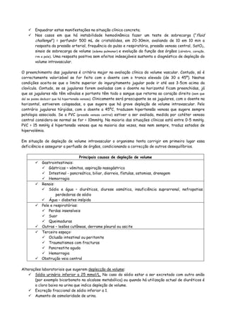 Enquadrar estas manifestações na situação clínica concreta;
Nos casos em que há instabilidade hemodinâmica fazer um teste de sobrecarga (“fluid
challenge”) = perfundir 500 mL de cristalóides, em 20-30min, avaliando de 10 em 10 min a
resposta da pressão arterial, frequência do pulso e respiratória, pressão venosa central, SatO2,
sinais de sobrecarga de volume (edema pulmonar) e evolução da função dos órgãos (cérebro, coração,
rim e pele). Uma resposta positiva sem efeitos indesejáveis sustenta o diagnóstico de depleção do
volume intravascular.
O preenchimento das jugulares é critério major na avaliação clínica do volume vascular. Contudo, só é
correctamente valorizável se for feito com o doente com o tronco elevado (de 30 a 45º). Nestas
condições aceita-se que o limite superior do ingurgitamento jugular pode ir até aos 3-5cm acima da
clavícula. Contudo, se as jugulares forem avaliadas com o doente na horizontal ficam preenchidas, já
que as jugulares não têm válvulas e portanto têm todo o sangue que retorna ao coração direito (sem que
daí se possa deduzir que há hipertensão venosa). Clinicamente será preocupante se as jugulares, com o doente na
horizontal, estiverem colapsadas, o que sugere que há grave depleção de volume intravascular. Pelo
contrário jugulares túrgidas, com o doente a 45ºC, traduzem hipertensão venosa que sugere sempre
patologia associada. Se a PVC (pressão venosa central) estiver a ser avaliada, medida por catéter venoso
central considera-se normal se for < 10mmHg. Na maioria das situações clínicas está entre 0-5 mmHg.
PVC > 15 mmHg é hipertensão venosa que na maioria das vezes, mas nem sempre, traduz estados de
hipervolémia.
Em situação de depleção de volume intravascular o organismo tenta corrigir em primeiro lugar essa
deficiência e assegurar a perfusão de órgãos, condicionando a correcção de outros desequilíbrios.
Principais causas de depleção de volume
Gastrointestinais:
Gástricas – vómitos, aspiração nasogástrica
Intestinal - pancreática, biliar, diarreia, fístulas, ostomias, drenagem
Hemorragia
Renais:
Sódio e água – diuréticos, diurese osmótica, insuficiência suprarrenal, nefropatias
perdedoras de sódio
Água – diabetes insípida
Pele e respiratórias:
Perdas insensíveis
Suor
Queimaduras
Outras – lesões cutâneas, derrame pleural ou ascite
Terceiro espaço:
Oclusão intestinal ou peritonite
Traumatismos com fracturas
Pancreatite aguda
Hemorragia
Obstrução veia central
Alterações laboratoriais que sugerem deplecção de volume:
Sódio urinário inferior a 25 mmol/L. No caso do sódio estar a ser excretado com outro anião
(por exemplo bicarbonato na alcalose metabólica) ou quando há utilização actual de diuréticos é
o cloro baixo na urina que indica depleção de volume.
Excreção fraccional de sódio inferior a 1.
Aumento de osmolaridade de urina.
 
