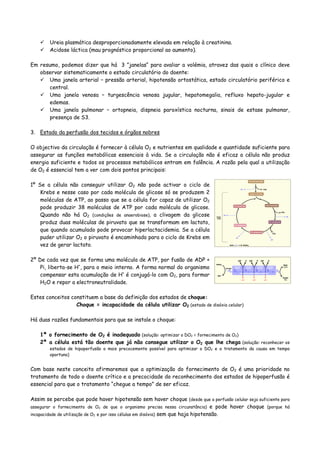 Ureia plasmática desproporcionadamente elevada em relação à creatinina.
Acidose láctica (mau prognóstico proporcional ao aumento).
Em resumo, podemos dizer que há 3 ”janelas“ para avaliar a volémia, atravez das quais o clínico deve
observar sistematicamente o estado circulatório do doente:
Uma janela arterial – pressão arterial, hipotensão ortostática, estado circulatório periférico e
central.
Uma janela venosa – turgescência venosa jugular, hepatomegalia, refluxo hepato-jugular e
edemas.
Uma janela pulmonar – ortopneia, dispneia paroxística nocturna, sinais de estase pulmonar,
presença de S3.
3. Estado da perfusão dos tecidos e órgãos nobres
O objectivo da circulação é fornecer à célula O2 e nutrientes em qualidade e quantidade suficiente para
assegurar as funções metabólicas essenciais à vida. Se a circulação não é eficaz a célula não produz
energia suficiente e todos os processos metabólicos entram em falência. A razão pela qual a utilização
de O2 é essencial tem a ver com dois pontos principais:
1º Se a célula não conseguir utilizar O2 não pode activar o ciclo de
Krebs e nesse caso por cada molécula de glicose só se produzem 2
moléculas de ATP, ao passo que se a célula for capaz de utilizar O2
pode produzir 38 moléculas de ATP por cada molécula de glicose.
Quando não há O2 (condições de anaerobiose), a clivagem da glicose
produz duas moléculas de piruvato que se transformam em lactato,
que quando acumulado pode provocar hiperlactacidemia. Se a célula
puder utilizar O2 o piruvato é encaminhado para o ciclo de Krebs em
vez de gerar lactato.
2º De cada vez que se forma uma molécula de ATP, por fusão de ADP +
Pi, liberta-se H+
, para o meio interno. A forma normal do organismo
compensar esta acumulação de H+
é conjugá-lo com O2, para formar
H2O e repor a electroneutralidade.
Estes conceitos constituem a base da definição dos estados de choque:
Choque = incapacidade da célula utilizar O2 (estado de disóxia celular)
Há duas razões fundamentais para que se instale o choque:
1ª o fornecimento de O2 é inadequado (solução: optimizar o DO2 = fornecimento de O2)
2ª a célula está tão doente que já não consegue utilizar o O2 que lhe chega (solução: reconhecer os
estados de hipoperfusão o mais precocemente possível para optimizar o DO2 e o tratamento da causa em tempo
oportuno)
Com base neste conceito afirmaremos que a optimização do fornecimento de O2 é uma prioridade no
tratamento de todo o doente crítico e a precocidade do reconhecimento dos estados de hipoperfusão é
essencial para que o tratamento “chegue a tempo” de ser eficaz.
Assim se percebe que pode haver hipotensão sem haver choque (desde que a perfusão celular seja suficiente para
assegurar o fornecimento de O2 de que o organismo precisa nessa circunstância) e pode haver choque (porque há
incapacidade de utilização de O2 e por isso células em disóxia) sem que haja hipotensão.
 