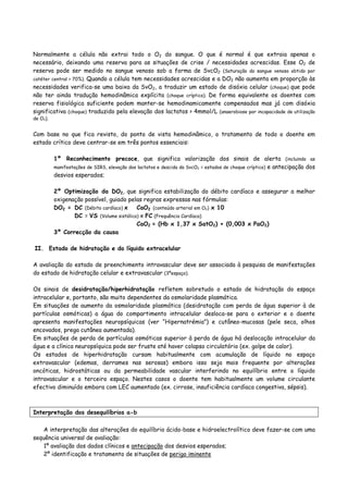 Normalmente a célula não extrai todo o O2 do sangue. O que é normal é que extraia apenas o
necessário, deixando uma reserva para as situações de crise / necessidades acrescidas. Esse O2 de
reserva pode ser medido no sangue venoso sob a forma de SvcO2 (Saturação do sangue venoso obtido por
catéter central > 70%). Quando a célula tem necessidades acrescidas e a DO2 não aumenta em proporção às
necessidades verifica-se uma baixa da SvO2, a traduzir um estado de disóxia celular (choque) que pode
não ter ainda tradução hemodinâmica explícita (choque críptico). De forma equivalente os doentes com
reserva fisiológica suficiente podem manter-se hemodinamicamente compensados mas já com disóxia
significativa (choque) traduzido pela elevação dos lactatos > 4mmol/L (anaerobiose por incapacidade de utilização
de O2).
Com base no que fica revisto, do ponto de vista hemodinâmico, o tratamento de todo o doente em
estado crítico deve centrar-se em três pontos essenciais:
1º Reconhecimento precoce, que significa valorização dos sinais de alerta (incluindo as
manifestações de SIRS, elevação dos lactatos e descida da SvcO2 = estados de choque críptico) e antecipação dos
desvios esperados;
2º Optimização da DO2, que significa estabilização do débito cardíaco e assegurar a melhor
oxigenação possível, guiado pelas regras expressas nas fórmulas:
DO2 = DC (Débito cardíaco) x CaO2 (conteúdo arterial em O2) x 10
DC = VS (Volume sistólico) x FC (Frequência Cardíaca)
CaO2 = (Hb x 1,37 x SatO2) + (0,003 x PaO2)
3º Correcção da causa
II. Estado de hidratação e do líquido extracelular
A avaliação do estado de preenchimento intravascular deve ser associada à pesquisa de manifestações
do estado de hidratação celular e extravascular (3ºespaço).
Os sinais de desidratação/hiperhidratação refletem sobretudo o estado de hidratação do espaço
intracelular e, portanto, são muito dependentes da osmolaridade plasmática.
Em situações de aumento da osmolaridade plasmática (desidratação com perda de água superior à de
partículas osmóticas) a água do compartimento intracelular desloca-se para o exterior e o doente
apresenta manifestações neuropsíquicas (ver “Hipernatrémia”) e cutâneo-mucosas (pele seca, olhos
encovados, prega cutânea aumentada).
Em situações de perda de partículas osmóticas superior à perda de água há deslocação intracelular da
água e a clínica neuropsíquica pode ser fruste até haver colapso circulatório (ex. golpe de calor).
Os estados de hiperhidratação cursam habitualmente com acumulação de líquido no espaço
extravascular (edemas, derrames nas serosas) embora isso seja mais frequente por alterações
oncóticas, hidrostáticas ou da permeabilidade vascular interferindo no equilíbrio entre o líquido
intravascular e o terceiro espaço. Nestes casos o doente tem habitualmente um volume circulante
efectivo diminuído embora com LEC aumentado (ex. cirrose, insuficiência cardíaca congestiva, sépsis).
Interpretação dos desequilíbrios a-b
A interpretação das alterações do equilíbrio ácido-base e hidroelectrolítico deve fazer-se com uma
sequência universal de avaliação:
1º avaliação dos dados clínicos e antecipação dos desvios esperados;
2º identificação e tratamento de situações de perigo iminente
 