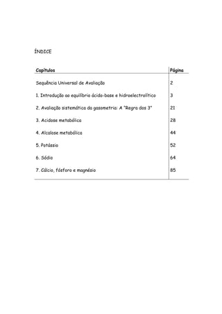 ÍNDICE
Capítulos Página
Sequência Universal de Avaliação 2
1. Introdução ao equilíbrio ácido-base e hidroelectrolítico 3
2. Avaliação sistemática da gasometria: A “Regra dos 3” 21
3. Acidose metabólica 28
4. Alcalose metabólica 44
5. Potássio 52
6. Sódio 64
7. Cálcio, fósforo e magnésio 85
 