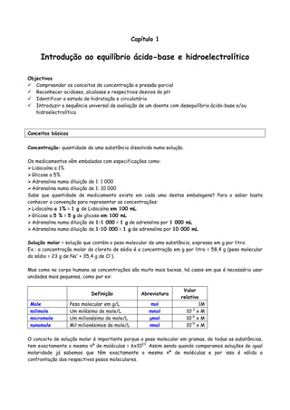 Capítulo 1
Introdução ao equilíbrio ácido-base e hidroelectrolítico
Objectivos
Compreender os conceitos de concentração e pressão parcial
Reconhecer acidoses, alcaloses e respectivos desvios do pH
Identificar o estado de hidratação e circulatório
Introduzir a sequência universal de avaliação de um doente com desequilíbrio ácido-base e/ou
hidroelectrolítico
Conceitos básicos
Concentração: quantidade de uma substância dissolvida numa solução.
Os medicamentos vêm embalados com especificações como:
Lidocaína a 1%
Glicose a 5%
Adrenalina numa diluição de 1: 1 000
Adrenalina numa diluição de 1: 10 000
Sabe que quantidade de medicamento existe em cada uma destas embalagens? Para o saber basta
conhecer a convenção para representar as concentrações:
Lidocaína a 1% = 1 g de Lidocaína em 100 mL
Glicose a 5 % = 5 g de glicose em 100 mL
Adrenalina numa diluição de 1:1 000 = 1 g de adrenalina por 1 000 mL
Adrenalina numa diluição de 1:10 000 = 1 g de adrenalina por 10 000 mL
Solução molar = solução que contém o peso molecular de uma substância, expresso em g por litro.
Ex.: a concentração molar do cloreto de sódio é a concentração em g por litro = 58,4 g (peso molecular
do sódio = 23 g de Na+
+ 35,4 g de Cl-
).
Mas como no corpo humano as concentrações são muito mais baixas, há casos em que é necessário usar
unidades mais pequenas, como por ex:
Definição Abreviatura
Valor
relativo
Mole Peso molecular em g/L mol 1M
milimole Um milésimo de mole/L mmol 10-3
x M
micromole Um milionésimo de mole/L µmol 10-6
x M
nanomole Mil milionésimos de mole/L nmol 10-9
x M
O conceito de solução molar é importante porque o peso molecular em gramas, de todas as substâncias,
tem exactamente o mesmo nº de moléculas = 6x1023
. Assim sendo quando comparamos soluções de igual
molaridade já sabemos que têm exactamente o mesmo nº de moléculas e por isso é válida a
confrontação dos respectivos pesos moleculares.
 