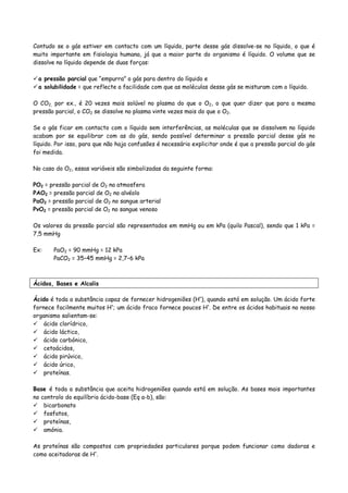 Contudo se o gás estiver em contacto com um líquido, parte desse gás dissolve-se no líquido, o que é
muito importante em fisiologia humana, já que a maior parte do organismo é líquido. O volume que se
dissolve no líquido depende de duas forças:
a pressão parcial que “empurra” o gás para dentro do líquido e
a solubilidade = que reflecte a facilidade com que as moléculas desse gás se misturam com o líquido.
O CO2, por ex., é 20 vezes mais solúvel no plasma do que o O2, o que quer dizer que para a mesma
pressão parcial, o CO2 se dissolve no plasma vinte vezes mais do que o O2.
Se o gás ficar em contacto com o líquido sem interferências, as moléculas que se dissolvem no líquido
acabam por se equilibrar com as do gás, sendo possível determinar a pressão parcial desse gás no
líquido. Por isso, para que não haja confusões é necessário explicitar onde é que a pressão parcial do gás
foi medida.
No caso do O2, essas variáveis são simbolizadas da seguinte forma:
PO2 = pressão parcial de O2 na atmosfera
PAO2 = pressão parcial de O2 no alvéolo
PaO2 = pressão parcial de O2 no sangue arterial
PvO2 = pressão parcial de O2 no sangue venoso
Os valores da pressão parcial são representados em mmHg ou em kPa (quilo Pascal), sendo que 1 kPa =
7,5 mmHg
Ex: PaO2 = 90 mmHg = 12 kPa
PaCO2 = 35–45 mmHg = 2,7–6 kPa
Ácidos, Bases e Alcalis
Ácido é toda a substância capaz de fornecer hidrogeniões (H+
), quando está em solução. Um ácido forte
fornece facilmente muitos H+
; um ácido fraco fornece poucos H+
. De entre os ácidos habituais no nosso
organismo salientam-se:
ácido clorídrico,
ácido láctico,
ácido carbónico,
cetoácidos,
ácido pirúvico,
ácido úrico,
proteínas.
Base é toda a substância que aceita hidrogeniões quando está em solução. As bases mais importantes
no controlo do equilíbrio ácido-base (Eq a-b), são:
bicarbonato
fosfatos,
proteínas,
amónia.
As proteínas são compostos com propriedades particulares porque podem funcionar como dadoras e
como aceitadoras de H+
.
 