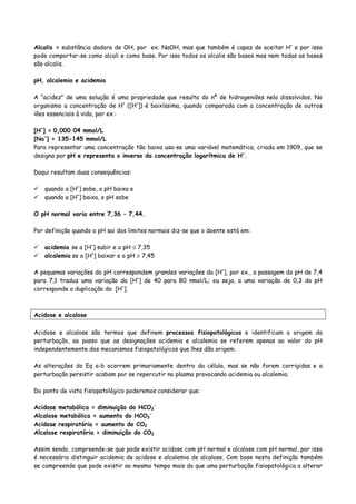 Alcalis = substância dadora de OH, por ex. NaOH, mas que também é capaz de aceitar H+
e por isso
pode comportar-se como alcali e como base. Por isso todos os alcalis são bases mas nem todas as bases
são alcalis.
pH, alcalemia e acidemia
A “acidez” de uma solução é uma propriedade que resulta do nº de hidrogeniões nela dissolvidos. No
organismo a concentração de H+
([H+
]) é baixíssima, quando comparada com a concentração de outros
iões essenciais à vida, por ex.:
[H+
] = 0,000 04 mmol/L
[Na+
] = 135-145 mmol/L
Para representar uma concentração tão baixa usa-se uma variável matemática, criada em 1909, que se
designa por pH e representa o inverso da concentração logarítmica de H+
.
Daqui resultam duas consequências:
quando a [H+
] sobe, o pH baixa e
quando a [H+
] baixa, o pH sobe
O pH normal varia entre 7,36 – 7,44.
Por definição quando o pH sai dos limites normais diz-se que o doente está em:
acidemia se a [H+
] subir e o pH ≤ 7,35
alcalemia se a [H+
] baixar e o pH ≥ 7,45
A pequenas variações do pH correspondem grandes variações da [H+
], por ex., a passagem do pH de 7,4
para 7,1 traduz uma variação da [H+
] de 40 para 80 nmol/L; ou seja, a uma variação de 0,3 do pH
corresponde a duplicação da [H+
].
Acidose e alcalose
Acidose e alcalose são termos que definem processos fisiopatológicos e identificam a origem da
perturbação, ao passo que as designações acidemia e alcalemia se referem apenas ao valor do pH
independentemente dos mecanismos fisiopatológicos que lhes dão origem.
As alterações do Eq a-b ocorrem primariamente dentro da célula, mas se não forem corrigidas e a
perturbação persistir acabam por se repercutir no plasma provocando acidemia ou alcalemia.
Do ponto de vista fisiopatológico poderemos considerar que:
Acidose metabólica = diminuição do HCO3
-
Alcalose metabólica = aumento do HCO3
-
Acidose respiratória = aumento do CO2
Alcalose respiratória = diminuição do CO2
Assim sendo, compreende-se que pode existir acidose com pH normal e alcalose com pH normal, por isso
é necessário distinguir acidemia de acidose e alcalemia de alcalose. Com base nesta definição também
se compreende que pode existir ao mesmo tempo mais do que uma perturbação fisiopatológica a alterar
 