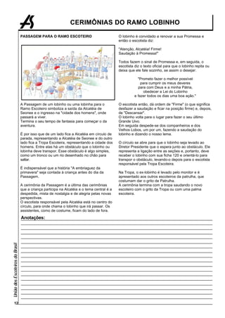 CERIMÔNIAS DO RAMO LOBINHO

                                 PASSAGEM PARA O RAMO ESCOTEIRO                             O lobinho é convidado a renovar a sua Promessa e
                                                                                            então o escotista diz:

                                                                                            "Atenção, Alcatéia! Firme!
                                                                                            Saudação à Promessa!"

                                                                                            Todos fazem o sinal de Promessa e, em seguida, o
                                                                                            escotista diz o texto oficial para que o lobinho repita ou
                                                                                            deixa que ele fale sozinho, se assim o desejar:

                                                                                                        "Prometo fazer o melhor possível
                                                                                                          para cumprir os meus deveres
                                                                                                        para com Deus e a minha Pátria,
                                                                                                            obedecer a Lei do Lobinho
                                                                                                      e fazer todos os dias uma boa ação."

                                 A Passagem de um lobinho ou uma lobinha para o             O escotista então, dá ordem de "Firme" (o que significa
                                 Ramo Escoteiro simboliza a saída da Alcatéia de            desfazer a saudação e ficar na posição firme) e, depois,
                                 Seonee e o ingresso na "cidade dos homens", onde           de "Descansar".
                                 passará a viver.                                           O lobinho volta para o lugar para fazer o seu último
                                 Termina o seu tempo de fantasia para começar o da          Grande Uivo.
                                 aventura.                                                  Em seguida despede-se dos companheiros e dos
                                                                                            Velhos Lobos, um por um, fazendo a saudação do
                                 É por isso que de um lado fica a Alcatéia em círculo de    lobinho e dizendo o nosso lema.
                                 parada, representando a Alcatéia de Seonee e do outro
                                 lado fica a Tropa Escoteira, representando a cidade dos    O círculo se abre para que o lobinho seja levado ao
                                 homens. Entre elas há um obstáculo que o lobinho ou        Diretor Presidente que o espera junto ao obstáculo. Ele
                                 lobinha deve transpor. Esse obstáculo é algo simples,      representa a ligação entre as seções e, portanto, deve
                                 como um tronco ou um rio desenhado no chão para            receber o lobinho com sua ficha 120 e orientá-lo para
                                 saltar.                                                    transpor o obstáculo, levando-o depois para o escotista
                                                                                            responsável pela Tropa Escoteira.
                                 É indispensável que a história "A embriaguez da
                                 primavera" seja contada à criança antes do dia da          Na Tropa, o ex-lobinho é levado pelo monitor e é
                                 Passagem.                                                  apresentado aos outros escoteiros da patrulha, que
                                                                                            costumam dar o grito de Patrulha.
                                 A cerimônia da Passagem é a última das cerimônias          A cerimônia termina com a tropa saudando o novo
                                 que a criança participa na Alcatéia e o tema central é a   escoteiro com o grito da Tropa ou com uma palma
                                 despedida, mista de nostalgia e de alegria pelas novas     escoteira.
                                 perspectivas.
                                 O escotista responsável pela Alcatéia está no centro do
                                 círculo, para onde chama o lobinho que irá passar. Os
                                 assistentes, como de costume, ficam do lado de fora.

                                 Anotações:
União dos Escoteiros do Brasil




        12
 