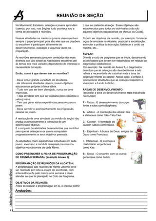 REUNIÃO DE SEÇÃO

                                 No Movimento Escoteiro, crianças e jovens aprendem         o que se pretende alcançar. Esses objetivos são
                                 fazendo; por isso, nas Seções tudo acontece sob a          estabelecidos para todos os lobinhos/as (não são
                                 forma de atividades e reuniões.                            aqueles objetivos educacionais do Manual ou Guias).

                                 Nessas atividades os membros juvenis desempenham           Podem ser objetivos da reunião, por exemplo: fortalecer
                                 sempre o papel principal, pois são eles que as propõem     laços de amizade na Alcatéia; propiciar a socialização;
                                 ou escolhem e participam ativamente do                     estimular a prática da boa ação; fortalecer a união da
                                 desenvolvimento, avaliação e algumas vezes na              matilha; etc...
                                 preparação.
                                                                                            ÊNFASE:
                                 As reuniões semanais possuem conteúdos dos mais            Orienta o ciclo de programa que se inicia, destancando
                                 diversos que vão desde as habilidades escoteiras até       as atividades que devem ser trabalhadas em relação ao
                                 as temas dos mais variados dependendo do interesse e       diagnóstico estabelecido.
                                 necessidade da seção.                                      Por exemplo: Na reunião do Anexo 3, o diagnóstico
                                                                                            detectou que as crianças são desobedientes e isto
                                 Então, como é que devem ser as reuniões?                   reflete a necessidade de trabalhar mais a área de
                                                                                            desenvolvimento do caráter. Nesse caso, a ênfase é
                                 - Deve incluir grande variedade de atividades.             proporcionar atividades que as crianças respeitem e
                                 - As diferentes atividades devem possuir objetivos         vivenciem a Lei do Lobinho.
                                 educacionais próprias à faixa etária.
                                 - Tudo tem que ser bem planejado, nunca se deve            ÁREAS DE DESENVOLVIMENTO:
                                 improvisar.                                                (assinalar a área de desenvolvimento mais trabalhada
                                 - Toda atividade tem que ser avaliada pelos escotista e    na reunião)
                                 pelos jovens.
                                 - Tem que gerar várias experiências pessoais para o        F - Físico - O desenvolvimento do corpo:
                                 jovem.                                                     fortes e sãos como Bagheera.
                                 - Deve permitir o acompanhamento da progressão
                                 pessoal do jovem.                                          A - Afetivo - A orientação dos afetos: fiéis
                                                                                            e afetuosos como Rikki-Tikki-Tavi.
                                 A realização de uma atividade ou revisão da seção não
                                 produz automaticamente a conquista de um                   C - Caráter - A formação do
                                 determinado objetivo.                                      caráter: sábios como Baloo.
                                 É o conjunto de atividades desenvolvidas que contribui
                                 para que as crianças e os jovens conquistem                E - Espiritual - A busca de Deus: amigos de
                                 progressivamente os seus objetivos pessoais.               Deus como Francisco.

                                 As atividades criam experiências individuais em cada       I - Intelectual - O estímulo a
                                 jovem, levando-o a conduta desejável prevista nos          criatividade: engenhosos
                                 objetivos educacionais de cada Ramo.                       como Kaa.

                                 COMO PREENCHER A FICHA DE PROGRAMAÇÃO                      S - Social - O encontro com os outros:
                                 DE REUNIÃO SEMANAL (exemplo Anexo 1)                       generosos como Kotick.

                                 PROGRAMAÇÃO DE REUNIÕES DA ALCATÉIA:
                                 A programação das reuniões do Ramo Lobinho deve
União dos Escoteiros do Brasil




                                 ser realizada por toda a equipe de escotistas, com
                                 antecedência de pelo menos uma semana e deve
                                 atender ao que foi planejado no Ciclo de Programa.

                                 OBJETIVOS DA REUNIÃO:
                                 Antes de realizar a programação em si, é preciso definir
                                 Anotações:




        13
 