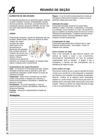 REUNIÃO DE SEÇÃO

                                 ELEMENTOS DE UMA REUNIÃO                                 Regras - A Lei do Lobinho está presente em todas as
                                                                                          atividades do Movimento Escoteiro e nelas os jovens
                                 Em seguida escolhem-se os elementos (jogos, histórias,   aprendem lições para suas vidas.
                                 canções, trabalhos manuais, dramatizações, danças,
                                 técnicas escoteiras, cerimônias, acompanhamento da       Aplicação dos jogos
                                 progressão pessoal, pequenas reflexões, etc) por meio    A execução dos jogos divide-se em quatro fases
                                 dos quais seja possível alcançar os objetivos da         distintas, a saber: a escolha, a preparação, a condução
                                 reunião.                                                 e a avaliação. Como escolher um Jogo - Na escolha do
                                                                                          jogo os cuidados na escolha devem-se levar em conta o
                                 JOGOS                                                    interesse dos participantes. O objetivo educacional que
                                                                                          pretendemos atingir. Deve-se estabelecer regras
                                 O Movimento Escoteiro, quando foi idealizado pelo seu    simples e de fácil compreensão.
                                 fundador, Baden Powell, utilizou-se sempre do efeito
                                 "mágico dos Jogos".                                      A preparação do Jogo
                                 Os jogos são meios                                       O escotista responsável deve conhecer bem o Jogo
                                 pelos quais os fins                                      (testando anteriormente), suas regras, o local e o
                                 educacionais do                                          material a ser utilizado.
                                 Movimento são atingidos.
                                 Esta vontade natural de                                  Como conduzir um Jogo
                                 competir, tão comum nos                                  Para a boa condução do jogo deve-se explicar com
                                 jovens, os acompanham                                    clareza as regras e exigir o seu cumprimento,
                                 desde a infância,
                                                                                          interrompendo imediatamente em face de qualquer
                                 dotando-os de espírito de
                                 tolerância, da vontade de progredir, do respeito pelas   irregularidade, falta ou infração. A alegria, o riso, o
                                 regras e respeito pelos companheiros.                    entusiasmo, o barulho não são incompatíveis com a
                                                                                          obediência às regras do jogo.
                                 Características dos Jogos Escoteiros
                                 Ação - O Escotismo é a educação pela ação. Sugere        Como avaliar um Jogo
                                 atividades atraentes onde se aprende a partir das        Para termos certeza de que o jogo foi aplicado de forma
                                 experiências realizadas. Existe sempre um toque de       correta e se a escolha foi a mais adequada, é necessário
                                 surpresa e emoção.                                       que façamos uma avaliação dos resultados da aplicação.
                                 Imaginação - Cada ramo é motivado por um apelo           Deve-se verificar se os objetivos foram alcançados,
                                 próprio a faixa etária: a fantasia dos Lobinhos; a
                                                                                          registrar os pontos fortes e pontos fracos para servir de
                                 aventura dos Escoteiros e Escoteiras; o desafio dos
                                 Seniores e Guias.                                        subsidio para a execução deste mesmo jogo numa outra
                                 Socialização - Os jovens aprendem a viver em             ocasião. Ganhar ou perder com alegria faz parte do jogo
                                 pequenos grupos sociais; são Matilhas, Patrulhas e       e isso é um aprendizado para sua vida.
                                 Grupos de interesse.
                                 Funções - Assumem e desempenham funções de
                                 liderança.

                                 Anotações:
União dos Escoteiros do Brasil




      19
 