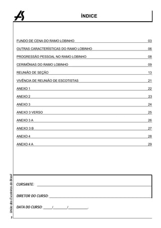 ÍNDICE




                                 FUNDO DE CENA DO RAMO LOBINHO                                            03

                                 OUTRAS CARACTERÍSTICAS DO RAMO LOBINHO                                   06

                                 PROGRESSÃO PESSOAL NO RAMO LOBINHO                                       08

                                 CERIMÔNIAS DO RAMO LOBINHO                                               09

                                 REUNIÃO DE SEÇÃO                                                         13

                                 VIVÊNCIA DE REUNIÃO DE ESCOTISTAS                                        21

                                 ANEXO 1                                                                  22

                                 ANEXO 2                                                                   23

                                 ANEXO 3                                                                  24

                                 ANEXO 3 VERSO                                                            25

                                 ANEXO 3 A                                                                26

                                 ANEXO 3 B                                                                27

                                 ANEXO 4                                                                  28

                                 ANEXO 4 A                                                                29
União dos Escoteiros do Brasil




                                 CURSANTE: _________________________________________________________________


                                 DIRETOR DO CURSO: __________________________________________________________


                                 DATA DO CURSO: _____/________/___________.

              2
 