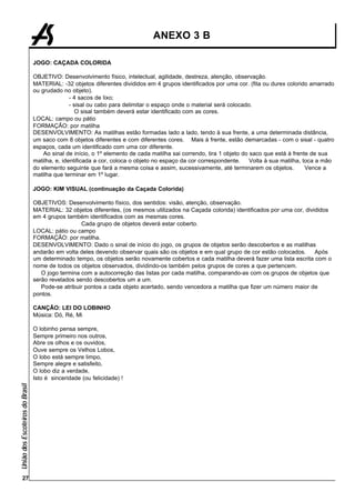 ANEXO 3 B

                                 JOGO: CAÇADA COLORIDA

                                 OBJETIVO: Desenvolvimento físico, intelectual, agilidade, destreza, atenção, observação.
                                 MATERIAL: -32 objetos diferentes divididos em 4 grupos identificados por uma cor. (fita ou durex colorido amarrado
                                 ou grudado no objeto).
                                                - 4 sacos de lixo;
                                                - sisal ou cabo para delimitar o espaço onde o material será colocado.
                                                   O sisal também deverá estar identificado com as cores.
                                 LOCAL: campo ou pátio
                                 FORMAÇÃO: por matilha
                                 DESENVOLVIMENTO: As matilhas estão formadas lado a lado, tendo à sua frente, a uma determinada distância,
                                 um saco com 8 objetos diferentes e com diferentes cores. Mais à frente, estão demarcadas - com o sisal - quatro
                                 espaços, cada um identificado com uma cor diferente.
                                     Ao sinal de início, o 1º elemento de cada matilha sai correndo, tira 1 objeto do saco que está à frente de sua
                                 matilha, e, identificada a cor, coloca o objeto no espaço da cor correspondente.     Volta à sua matilha, toca a mão
                                 do elemento seguinte que fará a mesma coisa e assim, sucessivamente, até terminarem os objetos.            Vence a
                                 matilha que terminar em 1º lugar.

                                 JOGO: KIM VISUAL (continuação da Caçada Colorida)

                                 OBJETIVOS: Desenvolvimento físico, dos sentidos: visão, atenção, observação.
                                 MATERIAL: 32 objetos diferentes, (os mesmos utilizados na Caçada colorida) identificados por uma cor, divididos
                                 em 4 grupos também identificados com as mesmas cores.
                                                   Cada grupo de objetos deverá estar coberto.
                                 LOCAL: pátio ou campo
                                 FORMAÇÃO: por matilha.
                                 DESENVOLVIMENTO: Dado o sinal de início do jogo, os grupos de objetos serão descobertos e as matilhas
                                 andarão em volta deles devendo observar quais são os objetos e em qual grupo de cor estão colocados.      Após
                                 um determinado tempo, os objetos serão novamente cobertos e cada matilha deverá fazer uma lista escrita com o
                                 nome de todos os objetos observados, dividindo-os também pelos grupos de cores a que pertencem.
                                    O jogo termina com a autocorreção das listas por cada matilha, comparando-as com os grupos de objetos que
                                 serão revelados sendo descobertos um a um.
                                    Pode-se atribuir pontos a cada objeto acertado, sendo vencedora a matilha que fizer um número maior de
                                 pontos.

                                 CANÇÃO: LEI DO LOBINHO
                                 Música: Dó, Ré, Mi

                                 O lobinho pensa sempre,
                                 Sempre primeiro nos outros,
                                 Abre os olhos e os ouvidos,
                                 Ouve sempre os Velhos Lobos,
                                 O lobo está sempre limpo,
                                 Sempre alegre e satisfeito,
                                 O lobo diz a verdade,
                                 Isto é sinceridade (ou felicidade) !
União dos Escoteiros do Brasil




        27
 