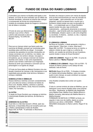 FUNDO DE CENA DO RAMO LOBINHO

                                 A atmosfera que criamos na Alcatéia está ligada a uma     Escoteiro de crianças e jovens com menos de dezoito
                                 fantasia, um fundo de cena motivador que se reflete nas   anos se fará exclusivamente por meio da inscrição do
                                 diversas atividades, colocando ao alcance das crianças    casal de pais..., após entrevista com um de seus
                                 a compreensão de formas de comportamento e                dirigentes, quando se deixará claro o auxílio que o
                                 modelos de sociedade através de imagens e símbolos e      Escotismo poderá prestar aos pais na educação do
                                 não de idéias e conceitos.                                filho...., e a colaboração que a o Grupo Escoteiro
                                                                                           espera receber dos pais, seja contribuindo
                                                                                           materialmente..., participando ativamente no processo
                                 O fundo de cena que oferecemos às                         educativo.., seja tomando parte dos respectivos órgãos
                                 crianças e que anima o Ramo                               de deliberação, direção e apoio ou até como dirigentes
                                 Lobinho está associado à obra de                          ou escotistas. A diretoria... aceitará, ou não, o ingresso
                                 Rudyard Kipling, "O LIVRO DA                              de novos membros".
                                 SELVA".

                                                                                           O LOBINHO/A LOBINHA
                                                                                           Na Roca do Conselho, o Akelá apresenta o lobinho a
                                 Para que as crianças sintam que fazem parte das           todos dizendo: "Olhai bem, ó lobos. Olhai bem!".
                                 aventuras de Mowgli, precisam ser conduzidas pelos        Regra 060, do POR - "A criança se torna um lobinho, e
                                 escotistas pelos caminhos da Jângal. A evocação           adquire o direito de usar o traje ou o uniforme de
                                 constante dos episódios lá ocorridos introduzidos em      lobinho, por ocasião da cerimônia de sua Investidura,
                                 nossas conversas com os lobinhos, nos relatos, nas        quando recebe o Lenço do Grupo Escoteiro".
                                 dramatizações, nos cantos e danças, nos jogos e
                                 brincadeiras, que as crianças vivenciam de maneira        LEMA DO LOBINHO - Regra 51 do POR - O Lema do
                                 divertida como atores e não como expectadores,            Ramo Lobinho é “Melhor Possível”.
                                 cativam suas mentes e estimulam sua imaginação
                                 fazendo-as sentir que conhecem e convivem com os          O SÍMBOLO DO LOBINHO - Regra 139-I do POR - "O
                                 personagens e os lugares da Jângal.                       símbolo do Ramo Lobinho é uma cabeça de lobo
                                                                                           estilizada, vista de frente".
                                 O Fundo de Cena aliado ao Método Escoteiro cria uma
                                 atração irresistível às crianças e não menospreza a sua   MATILHA (Regra 55 do POR) - "A Alcatéia é dividida
                                 capacidade para perceber onde termina a fantasia e        em frações denominadas Matilhas, cada uma com
                                 começa a realidade.                                       quatro a seis crianças, as quais constituem as equipes
                                                                                           de trabalho e de jogos...
                                 NOMENCLATURA E SÍMBOLOS
                                 Nossos lobinhos e lobinhas convivem constantemente        Uma Alcatéia completa deve contar com quatro
                                 com uma série de nomes e símbolos da história do          Matilhas.
                                 Povo Livre: Alcatéia, Matilha, Lobinhos e Lobinhas,
                                 Saudação, Lei do Lobinho, Gruta, Roca do Conselho,        O lobo é o animal símbolo de todas as Matilhas, que se
                                 Totem, Flor Vermelha,.....                                distinguem numa mesma Alcatéia pelas cores próprias
                                                                                           dos lobos. Geralmente, as Matilhas são designadas
                                 ALCATÉIA                                                  como Matilha Preta, Matilha Cinza, Matilha Branca e
                                 “A seção do Grupo Escoteiro que congrega os lobinhos      Matilha Vermelha; alternativas são Matilha Marrom e
                                 é denominada Alcatéia (de lobinhos, de lobinhas ou        Matilha Amarela."
                                 mista)”.                                                  FORMAÇÃO DA MATILHA: O PRIMO na frente, em
                                                                                           seguida o mais novo da matilha, depois os outros
União dos Escoteiros do Brasil




                                 ADMISSÃO NA ALCATÉIA                                      lobinhos e por último o SEGUNDO. PRIMO E
                                 O pai lobo e a mãe loba levavam o filhote, após seu       SEGUNDO (Graduados no Ramo Lobinho -Regra 57 do
                                 desmame, à Assembléia (Roca de Conselho) para que         POR).
                                 o Akelá o apresentasse a todos da Alcatéia.
                                 Regra 039, do POR - "A admissão no Movimento
                                 Anotações:




        03
 