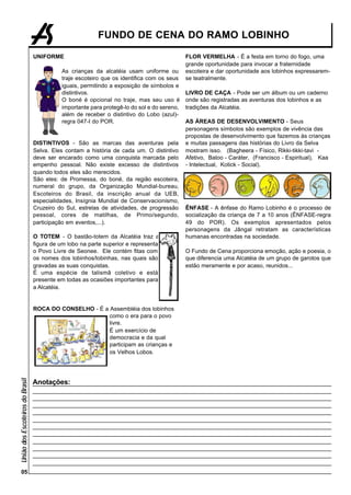 FUNDO DE CENA DO RAMO LOBINHO

                                 UNIFORME                                                   FLOR VERMELHA - É a festa em torno do fogo, uma
                                                                                            grande oportunidade para invocar a fraternidade
                                           As crianças da alcatéia usam uniforme ou         escoteira e dar oportunidade aos lobinhos expressarem-
                                           traje escoteiro que os identifica com os seus    se teatralmente.
                                           iguais, permitindo a exposição de símbolos e
                                           distintivos.                                     LIVRO DE CAÇA - Pode ser um álbum ou um caderno
                                           O boné é opcional no traje, mas seu uso é        onde são registradas as aventuras dos lobinhos e as
                                           importante para protegê-lo do sol e do sereno,   tradições da Alcatéia.
                                           além de receber o distintivo do Lobo (azul)-
                                           regra 047-I do POR.                              AS ÁREAS DE DESENVOLVIMENTO - Seus
                                                                                            personagens símbolos são exemplos de vivência das
                                                                                            propostas de desenvolvimento que fazemos às crianças
                                 DISTINTIVOS - São as marcas das aventuras pela             e muitas passagens das histórias do Livro da Selva
                                 Selva. Eles contam a história de cada um. O distintivo     mostram isso. (Bagheera - Físico, Rikki-tikki-tavi -
                                 deve ser encarado como uma conquista marcada pelo          Afetivo, Baloo - Caráter, (Francisco - Espiritual), Kaa
                                 empenho pessoal. Não existe excesso de distintivos         - Intelectual, Kotick - Social).
                                 quando todos eles são merecidos.
                                 São eles: de Promessa, do boné, da região escoteira,
                                 numeral do grupo, da Organização Mundial-bureau,
                                 Escoteiros do Brasil, da inscrição anual da UEB,
                                 especialidades, Insígnia Mundial de Conservacionismo,
                                 Cruzeiro do Sul, estrelas de atividades, de progressão     ÊNFASE - A ênfase do Ramo Lobinho é o processo de
                                 pessoal, cores de matilhas, de Primo/segundo,              socialização da criança de 7 a 10 anos (ÊNFASE-regra
                                 participação em eventos,...).                              49 do POR). Os exemplos apresentados pelos
                                                                                            personagens da Jângal retratam as características
                                 O TOTEM - O bastão-totem da Alcatéia traz a                humanas encontradas na sociedade.
                                 figura de um lobo na parte superior e representa
                                 o Povo Livre de Seonee. Ele contém fitas com               O Fundo de Cena proporciona emoção, ação e poesia, o
                                 os nomes dos lobinhos/lobinhas, nas quais são              que diferencia uma Alcatéia de um grupo de garotos que
                                 gravadas as suas conquistas.                               estão meramente e por acaso, reunidos...
                                 É uma espécie de talismã coletivo e está
                                 presente em todas as ocasiões importantes para
                                 a Alcatéia.


                                 ROCA DO CONSELHO - É a Assembléia dos lobinhos
                                                        como o era para o povo
                                                        livre.
                                                        É um exercício de
                                                        democracia e da qual
                                                        participam as crianças e
                                                        os Velhos Lobos.
União dos Escoteiros do Brasil




                                 Anotações:




    05
 