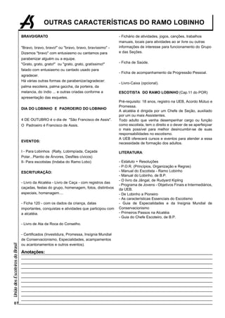OUTRAS CARACTERÍSTICAS DO RAMO LOBINHO

                                 BRAVO/GRATO                                               - Fichário de atividades, jogos, canções, trabalhos
                                                                                           manuais, locais para atividades ao ar livre ou outras
                                 "Bravo, bravo, bravo!" ou "bravo, bravo, bravíssimo" -    informações de interesse para funcionamento do Grupo
                                 Dizemos "bravo" com entusiasmo ou cantamos para           e das Seções.
                                 parabenizar alguém ou a equipe.
                                 "Grato, grato, grato!" ou "grato, grato, gratíssimo!"     - Ficha de Saúde.

                                 falado com entusiasmo ou cantado usado para
                                                                                           - Ficha de acompanhamento da Progressão Pessoal.
                                 agradecer.
                                 Há várias outras formas de parabenizar/agradecer:
                                                                                           - Livro-Caixa (opcional).
                                 palma escoteira, palma gaúcha, da porteira, da
                                 melancia, do índio ... e outras criadas conforme a        ESCOTISTA DO RAMO LOBINHO (Cap.11 do POR)
                                 apresentação das esquetes.
                                                                                           Pré-requisito: 18 anos, registro na UEB, Acordo Mútuo e
                                                                                           Promessa.
                                 DIA DO LOBINHO E PADROEIRO DO LOBINHO
                                                                                           A alcatéia é dirigida por um Chefe de Seção, auxiliado
                                                                                           por um ou mais Assistentes.
                                 4 DE OUTUBRO é o dia de "São Francisco de Assis".         Todo adulto que venha desempenhar cargo ou função
                                 O Padroeiro é Francisco de Assis.                         como escotista, tem o direito e o dever de se aperfeiçoar
                                                                                           o mais possível para melhor desincumbir-se de suas
                                                                                           responsabilidades no escotismo.
                                                                                           A UEB oferecerá cursos e eventos para atender a essa
                                 EVENTOS:
                                                                                           necessidade de formação dos adultos.

                                 I - Para Lobinhos (Rally, Lobimpíada, Caçada              LITERATURA:
                                 Polar...Plantio de Árvores, Desfiles cívicos)
                                 II- Para escotistas (Indaba do Ramo Lobo)                 - Estatuto + Resoluções
                                                                                           - P.O.R. (Princípios, Organização e Regras)
                                 ESCRITURAÇÃO:                                             - Manual do Escotista - Ramo Lobinho
                                                                                           - Manual do Lobinho, de B.P.
                                                                                           - O livro da Jângal, de Rudyard Kipling
                                 - Livro da Alcatéia - Livro de Caça - com registros das
                                                                                           - Programa de Jovens - Objetivos Finais e Intermediários,
                                 caçadas, festas do grupo, homenagem, fotos, distintivos   da UEB.
                                 especiais, homenagem....                                  - De Lobinho a Pioneiro
                                                                                           - As características Essenciais do Escotismo
                                 - Ficha 120 - com os dados da criança, datas              - Guia de Especialidades e da Insígnia Mundial de
                                 importantes, conquistas e atividades que participou com   Conservacionismo
                                 a alcatéia.                                               - Primeiros Passos na Alcatéia
                                                                                           - Guia do Chefe Escoteiro, de B.P.
                                 - Livro de Ata da Roca do Conselho.

                                 - Certificados (Investidura, Promessa, Insígnia Mundial
                                 de Conservacionismo, Especialidades, acampamentos
União dos Escoteiros do Brasil




                                 ou acantonamentos e outros eventos).

                                 Anotações:




        07
 