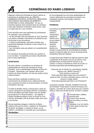 CERIMÔNIAS DO RAMO LOBINHO

                                 Segundo o Manual do Escotista do Ramo Lobinho as             em sua progressão faz uma breve apresentação da
                                 cerimônias da alcatéia devem ser: BREVES,                    criança, declarando em qual etapa se iniciará a sua
                                 DINÂMICAS, NATURAIS, AUTÊNTICAS, IMPECÁVEIS,                 progressão pessoal e lhe entrega o distintivo
                                 AFETUOSAS E REALIZADAS EM MOMENTO                            correspondente.
                                 OPORTUNO E LOCAL ADEQUADO. Por ser um
                                 momento especial, toda cerimônia deve ser individual.        PROMESSA
                                 Caso seja necessário contemplar vários jovens, cada
                                 um deles deve ter o seu momento.                             A cerimônia da
                                                                                              Promessa
                                 Uma cerimônia será mais significativa se previamente         celebra o
                                 for explicado o que acontecerá:                              compromisso
                                 - ao ator principal, para que participe da "sua" cerimônia   pessoal do
                                 com calma e precisão, mais atento ao conteúdo do que         lobinho com a
                                 às fórmulas e aos movimentos;                                Lei do Lobinho.
                                 - a todos os participantes, para obter de todos uma          Geralmente
                                 apropriada disposição de espírito e maior empenho na         realizada
                                 participação; e                                              durante a
                                 - aos convidados, para que adotem um comportamento           abertura ou
                                 adequado.                                                    durante o encerramento de uma Atividade da Alcatéia,
                                                                                              quando os lobinhos estão em círculo de parada diante
                                 As cerimônias da Alcatéia encontram seu paralelo no          da Bandeira Nacional hasteada.
                                 Livro da Selva. É importante que todos compreendam
                                 bem os seus significados.                                    O responsável pelo Alcatéia diz algumas palavras sobre
                                                                                              o significado da Promessa e da Lei do Lobinho; outro
                                 INVESTIDURA                                                  escotista traça um breve perfil do lobinho ou da
                                                                                              Lobinha; a criança é chamada ao centro do círculo e o
                                 No ramo Lobinho, a Investidura é a cerimônia de              escotista responsável pela Alcatéia pergunta-lhe:
                                 apresentação da criança aos membros do Grupo
                                 Escoteiro, como a apresentação de Mowgli na Roca do            "Você quer ser um lobinho (ou uma lobinha), fazendo
                                 Conselho. Representa o seu ingresso oficial como                        sempre o seu “Melhor Possível"”?
                                 membro do Grupo Escoteiro, por isso ele recebe o lenço                     "Você conhece a nossa Lei?"
                                 nesse momento.                                                  "Você pode dizer algum artigo da Lei do Lobinho?".
                                                                                               (pode ser feito um breve comentário sobre o valor que
                                 Essa cerimônia é realizada na abertura ou no                                 encerra no artigo citado).
                                 encerramento da atividade do dia, preferencialmente             "Você está preparado para fazer a sua Promessa?"
                                 com a presença de todos do Grupo Escoteiro, do Diretor
                                 Presidente e dos pais.                                       O escotista comanda: "Atenção, Alcatéia! Firme! Sinal
                                                                                              de Promessa!" Todos fazem o sinal de Promessa e em
                                 O chefe da Alcatéia chama a criança para o centro do         seguida, o escotista diz o texto oficial para que o lobinho
                                 círculo e pergunta se ela deseja continuar na Alcatéia e     repita ou deixa que ele fale sozinho, se assim o desejar:
                                 informa da alegria que todos sentem com sua decisão
                                 de permanecer no Grupo Escoteiro. Em seguida, o                                            "Prometo fazer o Melhor
                                 Diretor Presidente entrega o lenço do Grupo ao novo                                        Possível para
                                 membro da Alcatéia e lhe dá as boas vindas, bem como                                       Cumprir meus deveres
                                 à sua família.                                                                             para com Deus e a minha
União dos Escoteiros do Brasil




                                                                                                                            Pátria,
                                 Outros escotistas entregam o distintivo do Ramo                                            Obedecer a Lei do Lobinho
                                 Lobinho (lobo azul do boné), o distintivo do “Escoteiros                                   e fazer todos os dias uma
                                 do Brasil”, da Região, o numeral do Grupo, cor da                                          boa ação".
                                 matilha, o Certificado e o escotista que o acompanhou
                                 Anotações:




      09
 