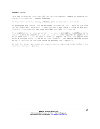 SEGUNDA PÁGINA

Faça uma relação de resultados obtidos em cada empresa, sempre de maneira su-
cinta. Evite analisar – apenas informe.

Se foi promovido muitas vezes, enfatize isto no currículo. Brevemente.

As promoções que obteve são as melhores referências, pois denotam que você
foi um colaborador excelente. Transmitem que o seu chefe o julga um bom pro-
fissional e que executou bem suas funções, por isso foi promovido.

Para registro de um emprego em que você obteve promoções, certifique-se de
incluir a data de entrada e a data de saída ao lado esquerdo da página e as
datas para cada título ao lado direito da página. Se você não seguir esta
norma e colocar todas as datas do lado esquerdo, uma rápida leitura poderá
deixar a impressão de que você troca de emprego com freqüência.

Se você for jovem, que ainda não acumulou muitos empregos, tente montar o seu
currículo com uma só página.




                                MANUAL DO DESEMPREGADO
                   Elaborado por Luiz Henrique de Castro – Distribuição gratuita
                  Veja mais arquivos como esse em: http://www.luizhenrique.com
 