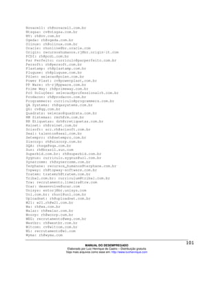 Novacell: rh@novacell.com.br
Ntsgsa: cv@ntsgsa.com.br
NV: rh@nv.com.br
Ogeda: rh@ogeda.com.br
Olinux: rh@olinux.com.br
Oracle: rhonline@br.oracle.com
Origin: recursoshumanos.rj@br.origin-it.com
PCDI: rh@pcdi.com.br
Par Perfeito: curriculo@parperfeito.com.br
Persoft: rh@persoft.com.br
Plastamp: rh@plastamp.com.br
Pluguse: rh@pluguse.com.br
Pólen: selecao@polen.com.br
Power Plast: cv@powerplast,com.br
PP Ware: rh-rj@ppware.com.br
Prime Way: rh@primeway.com.br
Pró Soluções: selecao@professionalrh.com.br
Prodacon: rh@prodacon.com.br
Programmers: curriculo@programmers.com.br
QA Systems: rh@qasystems.com.br
QG: cv@qg.com.br
Quadrata: selecao@quadrata.com.br
RM Sistemas: rmrh@rm.com.br
RR Etiquetas: drh@rretiquetas.com.br
Rsinet: rh@rsinet.com.br
Scisoft: sci.rh@scisoft.com.br
Seal: talentos@seal.com.br
Setempro: rh@setempro.com.br
Siscorp: rh@siscorp.com.br
SQA: rhsqa@sqa.com.br
Sun: rh@brazil.sun.com
Superbid.com.br: rh@superbid.com.br
Sygnus: curriculo.sygnus@uol.com.br
Synercomm: rh@synercomm.com.br
Terphane: recursos_humanos@terphane.com.br
Topway: rh@topway-software.com.br
Tratem: tratemrh@tratem.com.br
Tribal.com.br: curriculum@tribal.com.br
Trw: recrutamento.limeira@trw.com
Ucar: desenvolve@ucar.com
Unisys: entorj@br.unisys.com
Uol.com.br: rhuol@uol.com.br
Uploadnet: rh@uploadnet.com.br
W21: w21.rh@w21.com.br
Wa: rh@wa.com.br
Walar: rh@walar.com.br
Wcorp: rh@wcorp.com.br
WEG: recrutamento@weg.com.br
Westbr: rh@westbr.com.br
Witcom: cv@witcom.com.br
WL: recrutamento@wl.com
Wyma: rh@wyma.com

                                MANUAL DO DESEMPREGADO
                   Elaborado por Luiz Henrique de Castro – Distribuição gratuita
                  Veja mais arquivos como esse em: http://www.luizhenrique.com
 