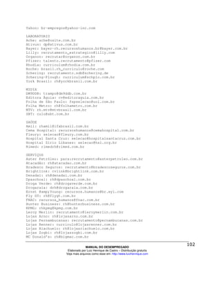 Yahoo: br-empregos@yahoo-inc.com

LABORATORIO
Ache: ache@osite.com.br
Ativus: dp@ativus.com.br
Bayer: bayer-rh.recursoshumanos.br@bayer.com.br
Lilly: recrutamento_estrategico@lilly.com
Organon: recrutar@organon.com.br
Pfizer: talento.recrutamento@pfizer.com
Rhodia: curriculum@rhodia.com.br
Roche: brasil.rh_curriculo@roche.com
Schering: recrutamento.sdb@schering.de
Schering-Plough: curriculum@schplo.com.br
York Brasil: rh@yorkbrasil.com.br

MIDIA
DM9DDB: trampo@dm9ddb.com.br
Editora Águia: cv@editoraguia.com.br
Folha de São Paulo: fspselecao@uol.com.br
Folha Metro: rh@folhametro.com.br
MTV: rh.mtv@mtvbrasil.com.br
SBT: culo@sbt.com.br

SAÚDE
Amil: rhamil@ifxbrasil.com.br
Cema Hospital: recursoshumanos@cemahospital.com.br
Fleury: selecao@fleury.com.br
Hospital Santa Cruz: selecao@hospitalsantacruz.com.br
Hospital Sírio Libanes: selecao@hsl.org.br
Rimed: rimedrh@rimed.com.br

SERVIÇOS
Aster Petróleo: para:recrutamento@asterpetroleo.com.br
Atacadão: rh@atacadao.com.br
Bradesco Seguros: recrutamento@bradescoseguros.com.br
Brightlink: cvlink@brightlink.com.br
Denadai: rh@denadai.com.br
Dpaschoal: rh@dpaschoal.com.br
Droga Verde: rh@drogaverde.com.br
Drogaraia: drh@drogaraia.com.br
Ernst @amp;Young: recursos.humanos@br.eyi.com
Fly GT: rh@flygt.com.br
FNAC: recursos_humanos@fnac.com.br
Hunter Business: rh@hunterbusiness.com.br
KPMG: rhkpmg@kpmg.com.br
Leroy Merlin: recrutamento@leroymerlin.com.br
Lojas Arno: rh@lojasarno.com.br
Lojas Pernambucanas: recrutamento@pernambucanas.com.br
Lojas Renner: curriculo@lojasrenner.com.br
Lojas Riachuelo: rh@lojasriachuelo.com.br
Lojas Zogbi: rh@lojaszogbi.com.br
MC Donald's: rh@bigmac.com.br

                                MANUAL DO DESEMPREGADO
                   Elaborado por Luiz Henrique de Castro – Distribuição gratuita
                  Veja mais arquivos como esse em: http://www.luizhenrique.com
 