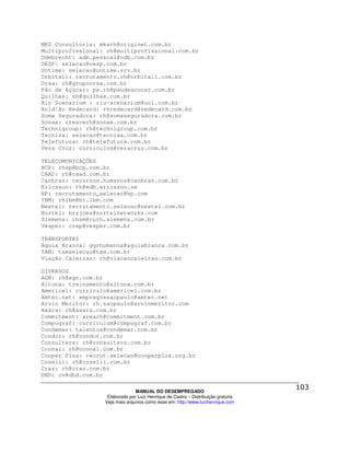 MKS Consultoria: mksrh@originet.com.br
Multiprofissional: rh@multiprofissional.com.br
Odebrecht: adm.pessoal@odb.com.br
OESP: selecao@oesp.com.br
Ontime: selecao@ontime.srv.br
Orbitall: recrutamento.rh@orbitall.com.br
Orsa: rh@grupoorsa.com.br
Pão de Açúcar: pa.rh@paodeacucar.com.br
Quilhas: rh@quilhas.com.br
Rio Scenarium : rio-scenarium@uol.com.br
Rold¦ão Redecard: rhredecard@redecard.com.br
Soma Seguradora: rh@somaseguradora.com.br
Sonae: crescerh@sonae.com.br
Technigroup: rh@technigroup.com.br
Tecnisa: selecao@tecnisa.com.br
Telefutura: rh@telefutura.com.br
Vera Cruz: curriculos@veracruz.com.br

TELECOMUNICAÇÕES
BCP: rhsp@bcp.com.br
CAAD: rh@caad.com.br
Canbras: recursos.humanos@canbras.com.br
Ericsson: rh@edb.ericsson.se
HP: recrutamento_selecao@hp.com
IBM: rhibm@br.ibm.com
Nextel: recrutamento.selecao@nextel.com.br
Nortel: brzjobs@nortelnetworks.com
Siemens: rhsm@curh.siemens.com.br
Vésper: cvsp@vesper.com.br

TRANSPORTES
Águia Branca: ggrhumanos@aguiabranca.com.br
TAM: tamselecao@tam.com.br
Viação Caieiras: rh@viacaocaieiras.com.br

DIVERSOS
AGN: rh@agn.com.br
Altona: treinamento@altona.com.br
Americel: curriculo@americel.com.br
Amtec.net: empregossaopaulo@amtec.net
Arvin Meritor: rh.saopaulo@arvinmeritor.com
Axara: rh@axara.com.br
Commitment: arearh@commitment.com.br
Compugraf: curriculum@compugraf.com.br
Condemar: talentos@condemar.com.br
Condor: rh@condor.com.br
Consulters: rh@consulters.com.br
Coonai: rh@coonai.com.br
Cooper Plus: recrut.selecao@cooperplus.org.br
Coselli: rh@coselli.com.br
Craz: rh@craz.com.br
DBD: cv@dbd.com.br

                                MANUAL DO DESEMPREGADO
                   Elaborado por Luiz Henrique de Castro – Distribuição gratuita
                  Veja mais arquivos como esse em: http://www.luizhenrique.com
 