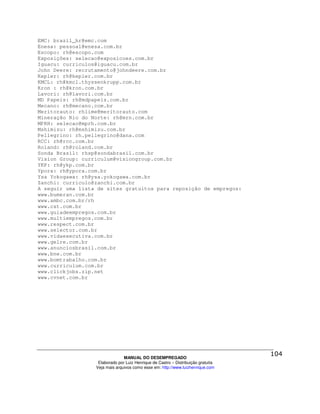 EMC: brazil_hr@emc.com
Enesa: pessoal@enesa.com.br
Escopo: rh@escopo.com
Exposições: selecao@exposicoes.com.br
Iguacu: curriculos@iguacu.com.br
John Deere: recrutamento@johndeere.com.br
Kepler: rh@kepler.com.br
KMCL: rh@kmcl.thyssenkrupp.com.br
Kron : rh@kron.com.br
Lavori: rh@lavori.com.br
MD Papeis: rh@mdpapeis.com.br
Mecano: rh@mecano.com.br
Meritorauto: rhlime@meritorauto.com
Mineração Rio do Norte: rh@mrn.com.br
MPRH: selecao@mprh.com.br
Mshimizu: rh@mshimizu.com.br
Pellegrino: rh.pellegrino@dana.com
RCC: rh@rcc.com.br
Roland: rh@roland.com.br
Sonda Brasil: rhsp@sondabrasil.com.br
Vision Group: curriculum@visiongroup.com.br
YKP: rh@ykp.com.br
Ypora: rh@ypora.com.br
Ysa Yokogawa: rh@ysa.yokogawa.com.br
Zanchi: curriculo@zanchi.com.br
A seguir uma lista de sites gratuitos para reposição de empregos:
www.bumeran.com.br
www.ambc.com.br/rh
www.cst.com.br
www.guiadeempregos.com.br
www.multiempregos.com.br
www.respect.com.br
www.selector.com.br
www.vidaexecutiva.com.br
www.gelre.com.br
www.anunciosbrasil.com.br
www.bne.com.br
www.bomtrabalho.com.br
www.curriculum.com.br
www.clickjobs.zip.net
www.cvnet.com.br




                                MANUAL DO DESEMPREGADO
                   Elaborado por Luiz Henrique de Castro – Distribuição gratuita
                  Veja mais arquivos como esse em: http://www.luizhenrique.com
 