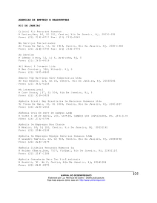 AGENCIAS DE EMPREGO E HEADHUNTERS

RIO DE JANEIRO

Cristal Rio Recursos Humanos
R Dantas,Sen, 80, Sl 201, Centro, Rio De Janeiro, Rj, 20031-201
Fone: (21) 2262-8717 Fax: (21) 2533-2065

Wm Serviços Tercerizados
Av Treze De Maio, 13, Gr 1913, Centro, Rio De Janeiro, Rj, 20031-000
Fone: (21) 2240-6795 Fax: (21) 2532-0776

Ac Service
R Idemar S Roc, 51, Lj 4, Araruama, Rj, 0
Fone: (22) 2665-8019

Acl Manut E Conserv Ltda
R Ben Constant, 316, Niterói, Rj, 0
Fone: (21) 2625-8845

Adecco Top Services Serv Temporários Ltda
Av Rio Branco, 124, An 10, Centro, Rio De Janeiro, Rj, 20040001
Fone: (21) 3852-0258

Rh Internacional
R Carv Sousa, 237, Sl 504, Rio De Janeiro, Rj, 0
Fone: (21) 3359-9928

Agência Brasil Emp Brasileira De Recursos Humanos Ltda
Tr Treze De Maio, 33, Sl 2206, Centro, Rio De Janeiro, Rj, 20031007
Fone: (21) 2220-2066

Agência Cruz De Serv De Campos Ltda
R Vinte E Um De Abril, 205, Centro, Campos Dos Goytacazes, Rj, 28010170
Fone: (24) 2722-5794

Agência De Empregos Boa Chance
R México, 98, Sj 101, Centro, Rio De Janeiro, Rj, 20031141
Fone: (21) 2544-2538

Agência De Empregos Equipe Recursos Humanos Ltda
R Leandro Martins, 22, Gr 907, Centro, Rio De Janeiro, Rj, 20080070
Fone: (21) 2233-3679

Agência Dinâmica Recursos Humanos Sa
R Helder Câmara,Dom, 7537, Vidigal, Rio De Janeiro, Rj, 22452110
Fone: (21) 2597-1508

Agência Guanabara Serv Tec Profissionais
R Rosário, 99, An 2, Centro, Rio De Janeiro, Rj, 20041004
Fone: (21) 2221-0973



                                MANUAL DO DESEMPREGADO
                   Elaborado por Luiz Henrique de Castro – Distribuição gratuita
                  Veja mais arquivos como esse em: http://www.luizhenrique.com
 