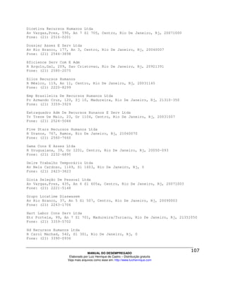 Diretiva Recursos Humanos Ltda
Av Vargas,Pres, 590, An 7 Sl 705, Centro, Rio De Janeiro, Rj, 20071000
Fone: (21) 2516-0201

Dossier Asses E Serv Ltda
Av Rio Branco, 177, An 3, Centro, Rio De Janeiro, Rj, 20040007
Fone: (21) 2544-3898

Eficience Serv Com E Adm
R Argolo,Gal, 209, Sao Cristovao, Rio De Janeiro, Rj, 20921391
Fone: (21) 2580-2075

Ellos Recursos Humanos
R México, 119, An 11, Centro, Rio De Janeiro, Rj, 20031145
Fone: (21) 2220-8299

Emp Brasileira De Recursos Humanos Ltda
Pc Armando Cruz, 120, Sj 10, Madureira, Rio De Janeiro, Rj, 21310-350
Fone: (21) 3359-3929

Extraquadro Adm De Recursos Hunanos E Serv Ltda
Tr Treze De Maio, 23, Gr 1104, Centro, Rio De Janeiro, Rj, 20031007
Fone: (21) 2524-5044

Five Stars Recursos Humanos Ltda
R Uranos, 767, Ramos, Rio De Janeiro, Rj, 21060070
Fone: (21) 2560-7660

Gama Cons E Asses Ltda
R Uruguaiana, 39, Gr 1201, Centro, Rio De Janeiro, Rj, 20050-093
Fone: (21) 2232-6895

Gelre Trabalho Temporário Ltda
Av Nels Cardoso, 1149, Sl 1603, Rio De Janeiro, Rj, 0
Fone: (21) 2423-3823

Gioia Seleção De Pessoal Ltda
Av Vargas,Pres, 435, An 6 Sl 605a, Centro, Rio De Janeiro, Rj, 20071003
Fone: (21) 2221-5148

Grupo Locatime Diaswasem
Av Rio Branco, 37, An 5 Sl 507, Centro, Rio De Janeiro, Rj, 20090003
Fone: (21) 2263-1706

Hart Labor Cons Serv Ltda
Etr Portela, 99, An 7 Sl 701, Madureira/Turiacu, Rio De Janeiro, Rj, 21351050
Fone: (21) 3359-5702

Hd Recursos Humanos Ltda
R Carol Machad, 542, Sl 301, Rio De Janeiro, Rj, 0
Fone: (21) 3390-0936



                                MANUAL DO DESEMPREGADO
                   Elaborado por Luiz Henrique de Castro – Distribuição gratuita
                  Veja mais arquivos como esse em: http://www.luizhenrique.com
 