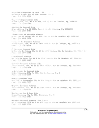 Help Home Prestadora De Serv Ltda
Av João F Pinto, 69, Sl 104, Resende, Rj, 0
Fone: (24) 3354-6590

Help Serv Empresariais Ltda
R Dantas,Sen, 117, An 3 Sl 323, Centro, Rio De Janeiro, Rj, 20031201
Fone: (21) 2220-3062

Hpb Cons De Pessoal Ltda
R Assembléia, 34, Sl 1003, Centro, Rio De Janeiro, Rj, 20011000
Fone: (21) 2509-5953

Imagem Asses Em Recursos Humanos
R Evaristo Da Veiga, 16, Sl 804, Centro, Rio De Janeiro, Rj, 20031040
Fone: (21) 2262-9478

Isa Asses De Recursos Humanos
Tr Conceição, 105, An 19 Sl 1904, Centro, Rio De Janeiro, Rj, 20051010
Fone: (21) 2263-4508

Jr Recursos Humanos Ltda
R Evaristo Da Veiga, 55, An 19 Sl 1909, Centro, Rio De Janeiro, Rj, 20031040
Fone: (21) 2544-3451

Klm Recursos Humanos
Av Treze De Maio, 33, Bl B Sl 1214, Centro, Rio De Janeiro, Rj, 20031000
Fone: (21) 2220-4483

Know How Recursos Humanos Ltda
Av Rio Branco, 156, An 15 Sl 2326, Centro, Rio De Janeiro, Rj, 20040003
Fone: (21) 2220-3698

Lida Seleção De Pessoal Ltda
R Matr Camarag, 255, Ap 401, Rio De Janeiro, Rj, 0
Fone: (21) 3332-2209

Mago Psicotestes Ltda
Av Franklin Roosevelt, 39, Sl 620, Centro, Rio De Janeiro, Rj, 20021120
Fone: (21) 2220-7577

Manpower Recursos Humanos
Av Rio Branco, 133, An 15 Sl 1505, Centro, Rio De Janeiro, Rj, 20040004
Fone: (21) 2509-9322

Max Service Com E Serv Ltda
R Amad Lacerda, 60, Ap 201, Itaperuna, Rj, 0
Fone: (22) 3822-1963

Mg Dumas Recursos Humanos Cons E Serv
Av Vargas,Pres, 583, An 9 Sl 918, Centro, Rio De Janeiro, Rj, 20071003
Fone: (21) 2221-4734



                                MANUAL DO DESEMPREGADO
                   Elaborado por Luiz Henrique de Castro – Distribuição gratuita
                  Veja mais arquivos como esse em: http://www.luizhenrique.com
 