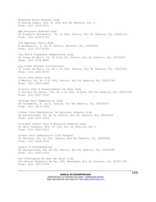 Michelma Asses Pessoal Ltda
R Doming Lopes, 553, Sl 205, Rio De Janeiro, Rj, 0
Fone: (21) 3359-4711

Mpa Recursos Humanos Ltda
Av Franklin Roosevelt, 39, Sl 602, Centro, Rio De Janeiro, Rj, 20021120
Fone: (21) 2220-2746

Org Empregos Santa Rosa
R Bormann,Dr, 6, Sj 4, Centro, Niterói, Rj, 24020320
Fone: (21) 2717-8120

Org Gelre Trabalhos Temporários Ltda
Tr Treze De Maio, 33, Bl B An 34, Centro, Rio De Janeiro, Rj, 20031007
Fone: (21) 2524-8896

Org Líder Seleção Profissional
Tr Treze De Maio, 47, An 5 Sl 502, Centro, Rio De Janeiro, Rj, 20031000
Fone: (21) 2262-8756

Orion Cons Assoc Ltda
R México, 41, An 6 Sl 606, Centro, Rio De Janeiro, Rj, 20031144
Fone: (21) 2220-5699

Otimiza Cons E Gerenciamento De Serv Ltda
R Soriano De Sousa, 115, An 5 Sl 504, Tijuca, Rio De Janeiro, Rj, 20511180
Fone: (21) 2567-3122

Partime Serv Temporários Ltda
Av Calógeras, 6, Lj A, Centro, Rio De Janeiro, Rj, 20030070
Fone: (21) 2210-1383

Plenar Cons Empresarial De Recursos Humanos Ltda
Av Barroso,Alm, 90, An 4, Centro, Rio De Janeiro, Rj, 20031002
Fone: (21) 2507-3535

Pontuale Constr Serv E Recursos Humanos Ltda
Av Nels Cardoso, 905, Sl 318, Rio De Janeiro, Rj, 0
Fone: (21) 2423-2515

Pronan Serv Temporários Cons Pessoal
Tr Ouvidor, 60, Sl 512, Centro, Rio De Janeiro, Rj, 20040030
Fone: (21) 2224-5124

Quatro A Telemarketing
Av Barroso,Alm, 52, An 20, Centro, Rio De Janeiro, Rj, 20031000
Fone: (21) 2297-5353

Rcc Prestadora De Serv Em Geral Ltda
Est Manuel Nogueira De Sa, 400, Realengo, Rio De Janeiro, Rj, 21745-290
Fone: (21) 3357-9706



                                MANUAL DO DESEMPREGADO
                   Elaborado por Luiz Henrique de Castro – Distribuição gratuita
                  Veja mais arquivos como esse em: http://www.luizhenrique.com
 