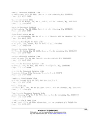 Regulus Recursos Humanos Ltda
R Dantas,Sen, 117, Sl 613, Centro, Rio De Janeiro, Rj, 20031201
Fone: (21) 2533-3601

Rhi Internacional Ltda
R Primeiro De Março, 23, An 6, Centro, Rio De Janeiro, Rj, 20010000
Fone: (21) 2509-6323

Rotation Recursos Humanos
R Dantas,Sen, 75, Sl 1501, Centro, Rio De Janeiro, Rj, 20031201
Fone: (21) 2533-1854

Seres Consultoria Em Rh
R Alcindo Guanabara, 24, An 10 Sl 1013, Centro, Rio De Janeiro, Rj, 20031130
Fone: (21) 2240-5055

Serviking Prestação De Serv Ltda
R Ibiapina, 111, Penha, Rio De Janeiro, Rj, 21070680
Fone: (21) 3686-5118

Solução Recursos Humanos
Tr Treze De Maio, 23, Sl 1633, Centro, Rio De Janeiro, Rj, 20031000
Fone: (21) 2240-9117

Solução Recursos Humanos Ltda
Pca Floriano, 51, An 18, Centro, Rio De Janeiro, Rj, 20031050
Fone: (21) 2240-1045

Srhl Soc De Recursos Humanos Ltda
R Pedro,S, 154, Sl 405, São Pedro, Teresópolis, Rj, 25965280
Fone: (21) 2717-6946

Srhl Soc De Recursos Humanos Ltda
R Antônio Silva, 144, Fonseca, Niterói, Rj, 24130170
Fone: (21) 2717-6946

Temporaly Consultoria Ltda
R Dr Fel Sodre, 215, Sl 707, São Gonçalo, Rj, 0
Fone: (21) 2607-0740

Teoria Trabalho
Av Câmara,Mal, 160, An 10 Sl 1035, Centro, Rio De Janeiro, Rj, 20020080
Fone: (21) 2524-3825

Time Service Recursos Humanos Ltda
Av Rio Branco, 277, An 7 Sl 706, Centro, Rio De Janeiro, Rj, 20040009
Fone: (21) 2220-1756

Trade Rio Adm E Serv Ltda
R Américas, 5777, Sl 208, Bonsucesso, Rio De Janeiro, Rj, 21043-090
Fone: (21) 2438-0077



                                MANUAL DO DESEMPREGADO
                   Elaborado por Luiz Henrique de Castro – Distribuição gratuita
                  Veja mais arquivos como esse em: http://www.luizhenrique.com
 