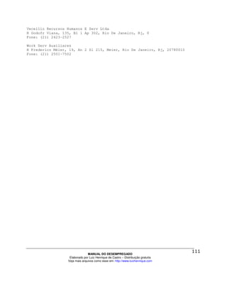 Vecellio Recursos Humanos E Serv Ltda
R Godofr Viana, 135, Bl 1 Ap 302, Rio De Janeiro, Rj, 0
Fone: (21) 2423-2527

Work Serv Auxiliares
R Frederico Méier, 19, An 2 Sl 215, Meier, Rio De Janeiro, Rj, 20780010
Fone: (21) 2501-7502




                                MANUAL DO DESEMPREGADO
                   Elaborado por Luiz Henrique de Castro – Distribuição gratuita
                  Veja mais arquivos como esse em: http://www.luizhenrique.com
 