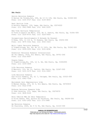 São Paulo

Gercon Recursos Humanos
R Xavier De Toledo,Cel, 264, An 13 Cj 134, São Paulo, Sp, 01048-000
Fone: (11) 3105-9727 Fax: (11) 3159-9059

Rent Service Ltda
R Antônio Raposo, 159, Lapa, São Paulo, Sp, 05074020
Fone: (11) 3641-0880 Fax: (11) 3641-2435

New Time Serviços Temporarios
R Vinte E Quatro De Maio, 276, An 3, Centro, São Paulo, Sp, 01041-000
Fone: (11) 3224-8733 Fax: (11) 3224-0609

Sulamericano Recrutramento E Seleção De Pessoal
R Roma, 620, Cj 112 A, Vl Romana, São Paulo, Sp, 05050-090
Fone: (11) 3875-3141 Fax: (11) 3032-3323

Multi Labor Recursos Humanos
R Itapetininga, Br, 46, An 12 Cj 1221, Sé, São Paulo, Sp, 01042-000
Fone: (11) 3259-1033 Fax: (11) 3231-4294

Essencial Recursos Humanos Internacional
Av Sto Amaro, 7019, Sto Amaro, São Paulo, Sp, 04701-200
Fone: (11) 5522-8097

People Domus
R Itapetininga,Br, 140, Lj 3, Sé, São Paulo, Sp, 01042000
Fone: (11) 3159-3499

Life Recursos Humanos
R Marconi, 131, An 11, Centro, São Paulo, Sp, 01047-000
Fone: (11) 3151-3170 Fax: (11) 3151-5955

Life Recursos Humanos
Pça Silvio Romero, 66, Sl 7, Tatuapé, São Paulo, Sp, 03323-000
Fone: (11) 6941-7358

Marrakesh Serv Empresariais Ltda
R Manuel Borba, 257, Sl 3, Sto Amaro, São Paulo, Sp, 04743010
Fone: (11) 5522-5798

Esferas Recursos Humanos Ltda
R João Pereira, 373, Lapa, São Paulo, Sp, 05074070
Fone: (11) 3836-9102

Nova Imbrize Mão De Obra Temporária
R Silva Bueno, 893, Quinta Da Paineira, São Paulo, Sp, 04208-050
Fone: (11) 6341-2922 Fax: (11) 273-3988

Qw Recursos Humanos
Av Paulista, 2644, An 9 Cj 95, São Paulo, Sp, 01310-300

                                MANUAL DO DESEMPREGADO
                   Elaborado por Luiz Henrique de Castro – Distribuição gratuita
                  Veja mais arquivos como esse em: http://www.luizhenrique.com
 